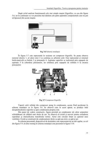 Instalaţii frigorifice. Teorie şi programe pentru instruire
35
După ciclul analizat funcţionează cele mai simple maşini frigorifice, ca cea din figura
5.6, iar în continuare se vor prezenta mai detaliat cele patru aparatele componentele care nu pot
să lipsească din aceste maşini.
Fig. 5.6 Schema instalaţiei
În figura 5.7 este reprezentat în secţiune un compresor frigorific. Se poate observa
motorul electric 1, al cărui rotor 2 se continua cu arborele cotit. Este reprezentat şi sistemul
bielă-manivelă cu bielele 3 şi pistoanele 4. Aspiraţia vaporilor se realizează prin supapele de
aspiraţie 5 la coborârea pistoanelor, iar refularea prin supapele de refulare 6 la urcarea
pistoanelor.
Fig. 5.7 Compresor frigorific
Vaporii calzi refulaţi din compresor ajung în condensator, acesta fiind poziţionat în
schema instalaţiei ca în figura 5.8. Se observă cum în acest aparat, se produce întâi
desupraîncălzirea vaporilor şi apoi condensarea propriu-zisă.
Din punct de vedere constructiv, figura prezintă un condensator ale cărui serpentine
schimbătoare de căldură sunt răcite de aer. Se observă că există şi nervuri pentru extinderea
suprafeţei şi intensificarea transferului termic. Aerul este circulat forţat cu ajutorul unui
ventilator. Există şi construcţii de condensatoare răcite cu apă sau mixt, cu apă şi aer.
În schema prezentată, dispozitivul de destindere este reprezentat de un tub capilar, ca cel
din figura 5.9, al cărui montaj în schema instalaţiei este prezentat în figura 5.10.
 