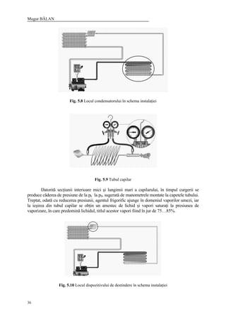 Mugur BĂLAN
36
Fig. 5.8 Locul condensatorului în schema instalaţiei
Fig. 5.9 Tubul capilar
Datorită secţiunii interioare mici şi lungimii mari a capilarului, în timpul curgerii se
produce căderea de presiune de la pk la p0, sugerată de manometrele montate la capetele tubului.
Treptat, odată cu reducerea presiunii, agentul frigorific ajunge în domeniul vaporilor umezi, iar
la ieşirea din tubul capilar se obţin un amestec de lichid şi vapori saturaţi la presiunea de
vaporizare, în care predomină lichidul, titlul acestor vapori fiind în jur de 75…85%.
Fig. 5.10 Locul dispozitivului de destindere în schema instalaţiei
 