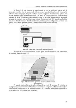 Instalaţii frigorifice. Teorie şi programe pentru instruire
37
În figura 5.11 este prezentat şi vaporizatorul în care se realizează efectul util al
instalaţiei. Lichidul aflat la temperatură redusă, sub cea a mediului ambiant, în timp ce îşi
schimbă starea de agregare răceşte în acest caz aer, dar este posibil să se răcească şi apă sau alte
lichide, respectiv gaze sau substanţe solide. Din punct de vedere constructiv vaporizatoarele
răcitoare de aer se aseamănă cu condensatoarele răcite cu aer, fiind realizate dintr-o serpentină
pe care se montează nervuri. Dacă vaporizatorul funcţionează sub 0°C atunci pasul dintre
nervuri va fi mult mai mare decât la condensator, pentru a permite şi depunerea de brumă sau
gheaţă, fără a obtura spaţiul de curgere a aerului circulat forţat de către ventilator.
Fig. 5.11 Locul vaporizatorului în schema instalaţiei
Procesele de lucru corespunzătoare fiecărui aparat din cele prezentate sunt reprezentate
în diagrama lgp-h din figura 5.12.
Fig. 5.12 Reprezentarea aparatelor şi a proceselor de lucru în
diagrama lgp-h
Pe această figură, tubul capilar a fost înlocuit de un ventil de laminare. Se pot observa
uşor procesele de comprimare adiabatică (s = constant) din compresor, cel de condensare (p =
constant) din condensator, cel de laminare adiabatică (h = constant) din ventilul de laminare şi
cel de vaporizare (p = constant) din vaporizator.
 