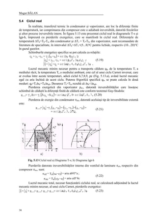 Mugur BĂLAN
38
5.4 Ciclul real
În realitate, transferul termic în condensator şi vaporizator, are loc la diferenţe finite
de temperatură, iar comprimarea din compresor este o adiabată ireversibilă, datorită frecărilor
şi altor procese ireversibile intern. În figura 5.13 este prezentat ciclul real în diagramele T-s şi
lgp-h, împreună cu pierderile exergetice, care se manifestă în ciclul real. Diferenţele de
temperatură ∆Tk=Tk-Ta, din condensator şi ∆Tv = Tr-T0, din vaporizator, sunt recomandate de
literatura de specialitate, în intervalul ∆Tk=∆Tv=(5...8)°C pentru lichide, respectiv (10...20)°C
în gazul gazelor.
Schimburile energetice specifice se pot calcula cu relaţiile:
( )
.a,3,2,2d,c,b,4,1,a,aria=q-q=l
;2d,a,,3,2,2aria=h-h=q
;c,1b,1,4,aria=s-sT=h-h=q
r0k
rr32rk
410410
′
′ (5.19)
Lucrul mecanic minim necesar pentru a transporta căldura q0, de la temperatura Tr a
mediului răcit, la temperatura Ta a mediului ambiant, este cel al unui ciclu Carnot inversat, care
ar evolua între aceste temperaturi, adică ciclul 6,7,8,9, pe (Fig. 5.13.a), având lucrul mecanic
egal cu aria închisă de acest ciclu. Puterea frigorifcă specifică q0, se poate calcula în două
moduri: q0=Tr∆sc=T0∆sq0. Deoarece Tr>T0, rezultă că ∆sc<∆sq0.
Pierderea exergetică din vaporizator pirv, datorată ireversibilităţilor care însoţesc
schimbul de căldură la diferenţă finită de căldură este conform teoremei Guy-Stodola:
( ) ,8,7,681,aria=,88c,e,aria=s-sT=sT= cqaairv 0
′′∆∆∆π (5.20)
Pierderea de exergie din condensator πirk, datorată aceluiaşi tip de ireversibilitate externă
este:
( ) ( ) ( )
2,5,,3,3"2,2aria
=s-s-h-h=s-sT-q=
rr
32r32r32rakirk
′=
π (5.21)
Fig. 5.13 Ciclul real a) Diagrama T-s; b) Diagrama lgp-h
Pierderile datorate ireversibilităţilor interne din ventilul de laminare πirl, respectiv din
compresor πirc, sunt:
( )
( )
irl a 4 3
irc a 2r 1
= T s -s = aria ab93"a ;
= T s -s = aria cd5 8c
π
π ′
(5.22)
Lucrul mecanic total, necesar funcţionării ciclului real, se calculează adiţionând la lucrul
mecanic minim necesar, al unui ciclu Carnot, pierderile exergetice:
a,3,2,2d,c,b,4,1,a,aria=++++l=l rircirlirkirvc ′ππππ (5.23)
 