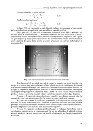 Instalaţii frigorifice. Teorie şi programe pentru instruire
39
Eficienţa frigorifică a ciclului real este:
εf
0 1 4
2 1
=
q
l
=
h - h
h - hr
(5.24)
Randamentul exergetic este:
( )εε
η
c12r
41
c
0c
ex
h-h
h-h=
l
q
=
l
l
= (5.25)
În figura 5.14 este reprezentat un ciclu frigorific real care ţine seama de un mare număr
de ireversibilităţi care se manifestă în mod normal într-o maşină frigorifică.
Astfel procesul 1-2 reprezintă comprimarea politropică având indice politropic (n)
variabil, diferit de indicele adiabatic (k). Pe durata comprimării, de altfel foarte scurtă, se produc
ireversibilităţi externe datorate transferului termic la diferenţe finite de temperatură între vaporii
de agent frigorific şi pereţii (cămaşa) cilindrului, dar şi ireversibilităţi interne datorate frecărilor
dintre straturile de agent, dintre acestea şi pereţii cilindrului, sau datorate turbulenţelor şi
omogenizărilor.
Fig. 5.14 Ciclu real care ţine seama de numeroase ireversibilităţi
Transformarea 2-3 reprezintă procesul de curgere a vaporilor de agent frigorific prin
supapa de refulare şi apoi prin conducta de refulare, până la intrarea în condensator. Se observă
atât laminarea vaporilor în supapă, care generează o cădere locală semnificativă de presiune, cât
şi faptul că temperatura agentului scade. Conducta de refulare este neizolată termic, iar la ieşirea
din compresor vaporii pot avea temperaturi de 50…120°C. În aceste condiţii este evident că se
produce o răcire a vaporilor şi o uşoară scădere a entalpiei, aşa cum se observă pe diagramă.
Procesul 3-4 reprezintă desupraîncălzirea vaporilor, sau răcirea acestora până la
saturaţie în prima parte a condensatorului. Se produce o uşoară pierdere de presiune.
4-5 reprezintă procesul de condensare propriu-zisă, realizat pe cea mai mare parte din
suprafaţa de răcire a condensatorului. Pierderea de presiune este mult mai mare datorită
prezenţei lichidului în cantitate tot mai mare şi este cunoscut faptul că la curgerea lichidului,
pierderile de presiune sunt mult mai mari decât în cazul vaporilor.
Procesul 5-6 reprezintă subrăcirea condensului, care se realizează fie în ultima parte a
suprafeţei de transfer termic a condensatorului, fie într-un schimbător de căldură auxiliar,
denumit subrăcitor. Această transformare, ca şi rolul subrăcitorului vor fi analizate detaliat în
continuare.
 