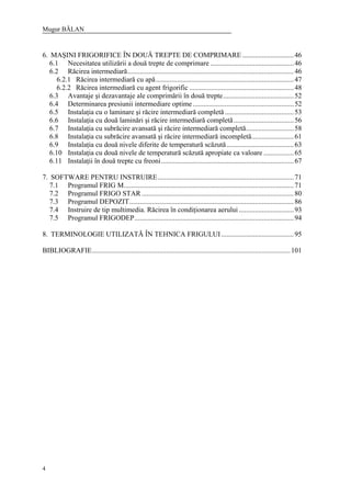 Mugur BĂLAN
4
6. MAŞINI FRIGORIFICE ÎN DOUĂ TREPTE DE COMPRIMARE .............................46
6.1 Necesitatea utilizării a două trepte de comprimare ...............................................46
6.2 Răcirea intermediară..............................................................................................46
6.2.1 Răcirea intermediară cu apă..............................................................................47
6.2.2 Răcirea intermediară cu agent frigorific ...........................................................48
6.3 Avantaje şi dezavantaje ale comprimării în două trepte........................................52
6.4 Determinarea presiunii intermediare optime.........................................................52
6.5 Instalaţia cu o laminare şi răcire intermediară completă.......................................53
6.6 Instalaţia cu două laminări şi răcire intermediară completă..................................56
6.7 Instalaţia cu subrăcire avansată şi răcire intermediară completă...........................58
6.8 Instalaţia cu subrăcire avansată şi răcire intermediară incompletă........................61
6.9 Instalaţia cu două nivele diferite de temperatură scăzută......................................63
6.10 Instalaţia cu două nivele de temperatură scăzută apropiate ca valoare .................65
6.11 Instalaţii în două trepte cu freoni...........................................................................67
7. SOFTWARE PENTRU INSTRUIRE.............................................................................71
7.1 Programul FRIG M................................................................................................71
7.2 Programul FRIGO STAR......................................................................................80
7.3 Programul DEPOZIT.............................................................................................86
7.4 Instruire de tip multimedia. Răcirea în condiţionarea aerului ...............................93
7.5 Programul FRIGODEP..........................................................................................94
8. TERMINOLOGIE UTILIZATĂ ÎN TEHNICA FRIGULUI.........................................95
BIBLIOGRAFIE................................................................................................................101
 