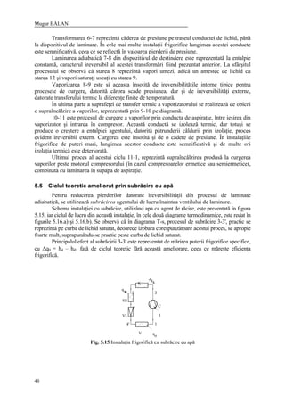 Mugur BĂLAN
40
Transformarea 6-7 reprezintă căderea de presiune pe traseul conductei de lichid, până
la dispozitivul de laminare. În cele mai multe instalaţii frigorifice lungimea acestei conducte
este semnificativă, ceea ce se reflectă în valoarea pierderii de presiune.
Laminarea adiabatică 7-8 din dispozitivul de destindere este reprezentată la entalpie
constantă, caracterul ireversibil al acestei transformări fiind prezentat anterior. La sfârşitul
procesului se observă că starea 8 reprezintă vapori umezi, adică un amestec de lichid cu
starea 12 şi vapori saturaţi uscaţi cu starea 9.
Vaporizarea 8-9 este şi aceasta însoţită de ireversibilităţile interne tipice pentru
procesele de curgere, datorită cărora scade presiunea, dar şi de ireversibilităţi externe,
datorate transferului termic la diferenţe finite de temperatură.
În ultima parte a suprafeţei de transfer termic a vaporizatorului se realizează de obicei
o supraîncălzire a vaporilor, reprezentată prin 9-10 pe diagramă.
10-11 este procesul de curgere a vaporilor prin conducta de aspiraţie, între ieşirea din
vaporizator şi intrarea în compresor. Această conductă se izolează termic, dar totuşi se
produce o creştere a entalpiei agentului, datorită pătrunderii căldurii prin izolaţie, proces
evident ireversibil extern. Curgerea este însoţită şi de o cădere de presiune. În instalaţiile
frigorifice de puteri mari, lungimea acestor conducte este semnificativă şi de multe ori
izolaţia termică este deteriorată.
Ultimul proces al acestui ciclu 11-1, reprezintă supraîncălzirea produsă la curgerea
vaporilor peste motorul compresorului (în cazul compresoarelor ermetice sau semiermetice),
combinată cu laminarea în supapa de aspiraţie.
5.5 Ciclul teoretic ameliorat prin subrăcire cu apă
Pentru reducerea pierderilor datorate ireversibilităţii din procesul de laminare
adiabatică, se utilizează subrăcirea agentului de lucru înaintea ventilului de laminare.
Schema instalaţiei cu subrăcire, utilizând apa ca agent de răcire, este prezentată în figura
5.15, iar ciclul de lucru din această instalaţie, în cele două diagrame termodinamice, este redat în
figurile 5.16.a) şi 5.16.b). Se observă că în diagrama T-s, procesul de subrăcire 3-3', practic se
reprezintă pe curba de lichid saturat, deoarece izobara corespunzătoare acestui proces, se apropie
foarte mult, suprapunându-se practic peste curba de lichid saturat.
Principalul efect al subrăcirii 3-3' este reprezentat de mărirea puterii frigorifice specifice,
cu ∆q0 = h4 – h4', faţă de ciclul teoretic fără această ameliorare, ceea ce măreşte eficienţa
frigorifică.
k
q
K
VL
o
V q
l
C
q
sr
SR
1
3'
3 2
4'
Fig. 5.15 Instalaţia frigorifică cu subrăcire cu apă
 