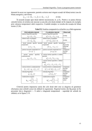 Instalaţii frigorifice. Teorie şi programe pentru instruire
43
denumit în acest caz regenerator, permite scrierea unei singure ecuaţii de bilanţ termic (sau de
bilanţ energetic), sub forma:
( ) ( )1'1'33Rg hhmhhmQ −⋅=−⋅= &&& (5.26)
În această ecuaţie apar două mărimi necunoscute, h1' şi h3'. Pentru a se putea efectua
calculul termic al ciclului este necesar ca una din cele două entalpii să fie impusă, de exemplu
prin valoarea temperaturii stării respective. Cealaltă entalpie va rezulta din ecuaţia de bilanţ
termic (5.26).
Tabel 5.2 Analiza comparativă a ciclurilor cu şi fără regenerare
Fără subrăcire internă Cu subrăcire internă Observaţii
- puterea frigorifică specifică
410 hhq −=
- puterea frigorifică specifică
0'410 qhh'q >−= avantaj
- debitul masic al instalaţiei
00 qQm && =
- debitul masic al instalaţiei
m'qQ'm 00
&&& <= avantaj
- lucrul mecanic specific necesar
comprimării
12 hhl −=
- lucrul mecanic specific necesar
comprimării
lhh'l '1'2 >−=
uşor
dezavantaj
(diferenţe
mici)
- puterea necesară comprimării în C
lmP ⋅= &
- puterea necesară comprimării în C
'l'm'P ⋅= &
compararea
necesită
calcul
- sarcina termica specifica a
condensatorului
32k hhq −=
- sarcina termica specifica a conden-
satorului
k32k qh'h'q =−=
- sarcina termică specifică a subrăci-
torului
1'1'33Rg hhhh'q −=−=
- sarcina termică a condensatorului
PQqmQ 0kk +=⋅= &&&
- sarcina termică a condensatorului
'PQ'q'm'Q 0kk +=⋅= &&&
compararea
necesită
calcul
- eficienţa frigorifică
PQ 0
&=ε
- eficienţa frigorifică
'PQ' 0
&=ε
compararea
necesită
calcul
- randamentul exergetic






−ε=η 1
T
T
r
a
ex
- randamentul exergetic






−ε=η 1
T
T
''
r
a
ex
compararea
necesită
calcul
Criteriul pentru impunerea uneia din cele două stări este ca alegerea să garanteze
efectuarea unui schimb corect de căldură în regenerator. Regimul termic din Rg poate să fie
prezentat într-o diagramă t - S adică o diagramă temperatură – suprafaţă de schimb de
căldură, ca în figura 5.19.
 