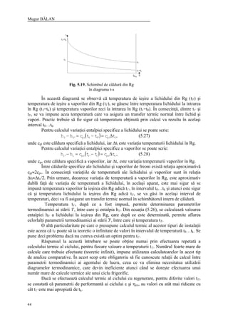 Mugur BĂLAN
44
În această diagramă se observă că temperatura de ieşire a lichidului din Rg (t3') şi
temperatura de ieşire a vaporilor din Rg (t1'), se găsesc între temperatura lichidului la intrarea
în Rg (t3=tk) şi temperatura vaporilor reci la intrarea în Rg (t1=t0). În consecinţă, dintre t1' şi
t3', se va impune acea temperatură care va asigura un transfer termic normal între lichid şi
vapori. Practic trebuie să fie sigur că temperatura obţinută prin calcul va rezulta în acelaşi
interval t0…tk.
Pentru calculul variaţiei entalpiei specifice a lichidului se poate scrie:
( ) lpl'33pl'33 tcttchh ∆=−=− , (5.27)
unde cpl este căldura specifică a lichidului, iar ∆tl este variaţia temperaturii lichidului în Rg.
Pentru calculul variaţiei entalpiei specifice a vaporilor se poate scrie:
( ) vpv1'1pv1'1 tcttchh ∆=−=− , (5.28)
unde cpv este căldura specifică a vaporilor, iar ∆tv este variaţia temperaturii vaporilor în Rg.
Între căldurile specifice ale lichidului şi vaporilor de freoni există relaţia aproximativă
cpl≈2cpv. În consecinţă variaţiile de temperatură ale lichidului şi vaporilor sunt în relaţia
∆tl≈∆tv/2. Prin urmare, deoarece variaţia de temperatură a vaporilor în Rg, este aproximativ
dublă faţă de variaţia de temperatură a lichidului, în acelaşi aparat, este mai sigur să se
impună temperatura vaporilor la ieşirea din Rg adică t1', în intervalul t0…tk şi atunci este sigur
că şi temperatura lichidului la ieşirea din Rg adică t3', se va găsi în acelaşi interval de
temperaturi, deci va fi asigurat un transfer termic normal în schimbătorul intern de căldură.
Temperatura t1', după ce a fost impusă, permite determinarea parametrilor
termodinamici ai stării 1', între care şi entalpia h1'. Din ecuaţia (5.26), se calculează valoarea
entalpiei h3' a lichidului la ieşirea din Rg, care după ce este determinată, permite aflarea
celorlalţi parametrii termodinamici ai stării 3', între care şi temperatura t3'.
O altă particularitate pe care o presupune calculul termic al acestor tipuri de instalaţii
este aceea că t1' poate să ia teoretic o infinitate de valori în intervalul de temperatură t0…tk. Se
pune deci problema dacă nu cumva există un optim pentru t1'.
Răspunsul la această întrebare se poate obţine numai prin efectuarea repetată a
calculului termic al ciclului, pentru fiecare valoare a temperaturii t1'. Numărul foarte mare de
calcule care trebuie efectuate (teoretic infinit), impune utilizarea calculatoarelor în acest tip
de analize comparative. În acest scop este obligatoriu să fie cunoscute relaţii de calcul între
parametrii termodinamici ai agentului de lucru, ceea ce va elimina necesitatea utilizării
diagramelor termodinamice, care devin ineficiente atunci când se doreşte efectuarea unui
număr mare de calcule termice ale unui ciclu frigorific.
Dacă se efectuează calculul termic al ciclului cu regenerare, pentru diferite valori t1',
se constată că parametrii de performantă ai ciclului ε şi ηex, au valori cu atât mai ridicate cu
cât t1' este mai apropiată de tk.
Fig. 5.19. Schimbul de căldură din Rg
în diagrama t-s
 