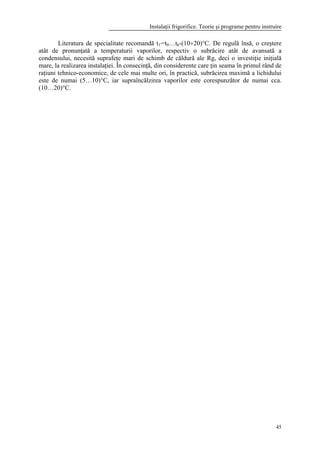Instalaţii frigorifice. Teorie şi programe pentru instruire
45
Literatura de specialitate recomandă t1'=t0…tk-(10÷20)°C. De regulă însă, o creştere
atât de pronunţată a temperaturii vaporilor, respectiv o subrăcire atât de avansată a
condensului, necesită suprafeţe mari de schimb de căldură ale Rg, deci o investiţie iniţială
mare, la realizarea instalaţiei. În consecinţă, din considerente care ţin seama în primul rând de
raţiuni tehnico-economice, de cele mai multe ori, în practică, subrăcirea maximă a lichidului
este de numai (5…10)°C, iar supraîncălzirea vaporilor este corespunzător de numai cca.
(10…20)°C.
 
