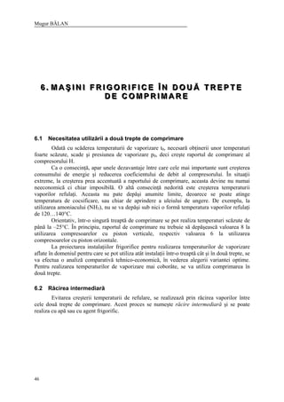Mugur BĂLAN
46
666 ... MMM AAA ŞŞŞ III NNN III FFF RRR III GGG OOO RRR III FFF III CCC EEE ÎÎÎ NNN DDD OOO UUU ĂĂĂ TTT RRR EEE PPP TTT EEE
DDD EEE CCC OOO MMM PPP RRR III MMM AAA RRR EEE
6.1 Necesitatea utilizării a două trepte de comprimare
Odată cu scăderea temperaturii de vaporizare t0, necesară obţinerii unor temperaturi
foarte scăzute, scade şi presiunea de vaporizare p0, deci creşte raportul de comprimare al
compresorului H.
Ca o consecinţă, apar unele dezavantaje între care cele mai importante sunt creşterea
consumului de energie şi reducerea coeficientului de debit al compresorului. În situaţii
extreme, la creşterea prea accentuată a raportului de comprimare, aceasta devine nu numai
neeconomică ci chiar imposibilă. O altă consecinţă nedorită este creşterea temperaturii
vaporilor refulaţi. Aceasta nu pate depăşi anumite limite, deoarece se poate atinge
temperatura de cocsificare, sau chiar de aprindere a uleiului de ungere. De exemplu, la
utilizarea amoniacului (NH3), nu se va depăşi sub nici o formă temperatura vaporilor refulaţi
de 120…140°C.
Orientativ, într-o singură treaptă de comprimare se pot realiza temperaturi scăzute de
până la –25°C. În principiu, raportul de comprimare nu trebuie să depăşească valoarea 8 la
utilizarea compresoarelor cu piston verticale, respectiv valoarea 6 la utilizarea
compresoarelor cu piston orizontale.
La proiectarea instalaţiilor frigorifice pentru realizarea temperaturilor de vaporizare
aflate în domeniul pentru care se pot utiliza atât instalaţii într-o treaptă cât şi în două trepte, se
va efectua o analiză comparativă tehnico-economică, în vederea alegerii variantei optime.
Pentru realizarea temperaturilor de vaporizare mai coborâte, se va utiliza comprimarea în
două trepte.
6.2 Răcirea intermediară
Evitarea creşterii temperaturii de refulare, se realizează prin răcirea vaporilor între
cele două trepte de comprimare. Acest proces se numeşte răcire intermediară şi se poate
realiza cu apă sau cu agent frigorific.
 