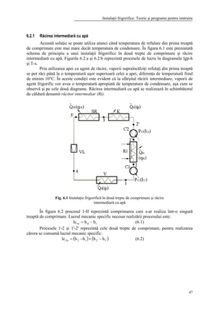 Instalaţii frigorifice. Teorie şi programe pentru instruire
47
6.2.1 Răcirea intermediară cu apă
Această soluţie se poate utiliza atunci când temperatura de refulare din prima treaptă
de comprimare este mai mare decât temperatura de condensare. În figura 6.1 este prezentată
schema de principiu a unei instalaţii frigorifice în două trepte de comprimare şi răcire
intermediară cu apă. Figurile 6.2.a şi 6.2.b reprezintă procesele de lucru în diagramele lgp-h
şi T-s.
Prin utilizarea apei ca agent de răcire, vaporii supraîncălziţi refulaţi din prima treaptă
se pot răci până la o temperatură uşor superioară celei a apei, diferenţa de temperatură fiind
de minim 10°C. În aceste condiţii este evident că la sfârşitul răcirii intermediare, vaporii de
agent frigorific vor avea o temperatură apropiată de temperatura de condensare, aşa cum se
observă şi pe cele două diagrame. Răcirea intermediară cu apă se realizează în schimbătorul
de căldură denumit răcitor intermediar (Ri).
Fig. 6.1 Instalaţie frigorifică în două trepte de comprimare şi răcire
intermediară cu apă
În figura 6.2 procesul 1-II reprezintă comprimarea care s-ar realiza într-o singură
treaptă de comprimare. Lucrul mecanic specific necesar realizării procesului este:
1IItr1 hhlc −= (6.1)
Procesele 1-2 şi 1'-2' reprezintă cele două trepte de comprimare, pentru realizarea
cărora se consumă lucrul mecanic specific:
( ) ( )'1'212tr2 hhhhlc −+−= (6.2)
 