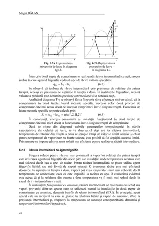 Mugur BĂLAN
48
Fig. 6.2a Reprezentarea
proceselor de lucru în diagrama
lgp-h
Fig. 6.2b Reprezentarea
proceselor de lucru
în diagrama T-s
Între cele două trepte de comprimare se realizează răcirea intermediară cu apă, proces
izobar în care agentul frigorific cedează apei de răcire căldura specifică:
1'2Ri hhq −= (6.3)
Se observă că izobara de răcire intermediară este presiunea de refulare din prima
treaptă, aceeaşi cu presiunea de aspiraţie în treapta a doua. În instalaţiile frigorifice, această
valoare a presiunii este denumită presiune intermediară şi se notează cu pi.
Analizând diagrama T-s se observă fără a fi nevoie să se efectueze nici un calcul, că la
comprimarea în două trepte, lucrul mecanic specific, necesar celor două procese de
comprimare este mai redus decât cel necesar comprimării într-o singură treaptă. Economia de
lucru mecanic specific se poate calcula prin:
'1,'2,II,2,'1arialclcl tr2tr1 =−=∆ (6.4)
În consecinţă, energia consumată de instalaţia funcţionând în două trepte de
comprimare este mai mică decât la funcţionarea într-o singură treaptă de comprimare.
Dacă se citesc din diagramă valorile parametrilor termodinamici în stările
caracteristice ale ciclului de lucru, se va observa că deşi are loc răcirea intermediară,
temperatura de refulare din treapta a doua se apropie totuşi de valorile limită admise şi chiar
pentru temperaturi de vaporizare nu foarte scăzute, este posibil să fie depăşită această limită.
Prin urmare se impune găsirea unor soluţii mai eficiente pentru realizarea răcirii intermediare.
6.2.2 Răcirea intermediară cu agent frigorific
Singura soluţie pentru răcirea mai pronunţată a vaporilor refulaţi din prima treaptă
este utilizarea agentului frigorific din acele părţi ale instalaţiei unde temperatura acestuia este
mai scăzută decât cea a apei de răcire. Pentru răcirea intermediară se poate utiliza agent
frigorific lichid, sau sub formă de vapori saturaţi. O asemenea răcire este mai eficientă
deoarece, la aspiraţia în treapta a doua, vaporii pot avea temperaturi mult mai coborâte decât
temperatura de condensare, ceea ce este imposibil la răcirea cu apă. O consecinţă evidentă
este aceea că şi la refularea din treapta a doua temperatura va fi mult mai redusă decât în
cazul răcirii intermediare cu apă.
În instalaţiile funcţionând cu amoniac, răcirea intermediară se realizează cu lichid sau
vapori proveniţi dintr-un aparat care se utilizează numai la instalaţiile în două trepte de
comprimare cu amoniac, denumit butelie de răcire intermediară (BRI). În principiu, acest
aparat este un recipient în care se găsesc în echilibru lichid şi vapori de amoniac, aflaţi la
presiunea intermediară pi, respectiv la temperatura de saturaţie corespunzătoare, denumită şi
temperatură intermediară notată cu ti.
 