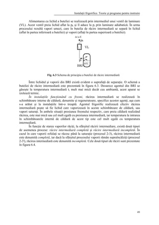 Instalaţii frigorifice. Teorie şi programe pentru instruire
49
Alimentarea cu lichid a buteliei se realizează prin intermediul unui ventil de laminare
(VL). Acest ventil preia lichid aflat la pk şi îl aduce la pi prin laminare adiabatică. În urma
procesului rezultă vapori umezi, care în butelia de răcire intermediară se separă în lichid
(aflat în partea inferioară a buteliei) şi vapori (aflaţi în partea superioară a buteliei).
Între lichidul şi vaporii din BRI există evident o suprafaţă de separaţie. O schemă a
buteliei de răcire intermediară este prezentată în figura 6.3. Deoarece agentul din BRI se
găseşte la temperatura intermediară ti mult mai mică decât cea ambiantă, acest aparat se
izolează termic.
În instalaţiile funcţionând cu freoni, răcirea intermediară se realizează în
schimbătoare interne de căldură, denumite şi regeneratoare, specifice acestor agenţi, aşa cum
s-a arătat şi la instalaţiile într-o treaptă. Agentul frigorific realizează efectiv răcirea
intermediară poate să fie lichid care vaporizează în aceste schimbătoare de căldură, sau
vapori saturaţi. În ambele situaţii presiunea freonului respectiv, care preia căldură realizând
răcirea, este mai mică sau cel mult egală cu presiunea intermediară, iar temperatura la intrarea
în schimbătoarele internă de căldură de acest tip este cel mult egală cu temperatura
intermediară.
În funcţie de starea vaporilor răciţi, la sfârşitul răcirii intermediare, există două tipuri
de asemenea procese: răcire intermediară completă şi răcire intermediară incompletă. În
cazul în care vaporii refulaţi se răcesc până la saturaţie (procesul 2-3), răcirea intermediară
este denumită completă, iar dacă la sfârşitul procesului vaporii rămân supraîncălziţi (procesul
2-3'), răcirea intermediară este denumită incompletă. Cele două tipuri de răciri sunt prezentate
în figura 6.4.
Fig. 6.3 Schema de principiu a buteliei de răcire intermediară
 