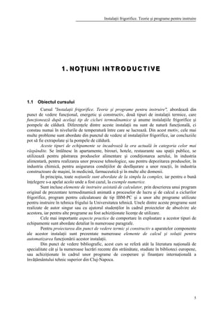Instalaţii frigorifice. Teorie şi programe pentru instruire
5
111 ... NNN OOO ŢŢŢ III UUU NNN III III NNN TTT RRR OOO DDD UUU CCC TTT III VVV EEE
1.1 Obiectul cursului
Cursul "Instalaţii frigorifice. Teorie şi programe pentru instruire", abordează din
punct de vedere funcţional, energetic şi constructiv, două tipuri de instalaţii termice, care
funcţionează după acelaşi tip de cicluri termodinamice şi anume instalaţiile frigorifice şi
pompele de căldură. Diferenţele dintre aceste instalaţii nu sunt de natură funcţională, ci
constau numai în nivelurile de temperatură între care se lucrează. Din acest motiv, cele mai
multe probleme sunt abordate din punctul de vedere al instalaţiilor frigorifice, iar concluziile
pot să fie extrapolate şi la pompele de căldură.
Aceste tipuri de echipamente se încadrează la ora actuală în categoria celor mai
răspândite. Se întâlnesc în apartamente, birouri, hotele, restaurante sau spaţii publice, se
utilizează pentru păstrarea produselor alimentare şi condiţionarea aerului, în industria
alimentară, pentru realizarea unor procese tehnologice, sau pentru depozitarea produselor, în
industria chimică, pentru asigurarea condiţiilor de desfăşurare a unor reacţii, în industria
constructoare de maşini, în medicină, farmaceutică şi în multe alte domenii.
În principiu, toate noţiunile sunt abordate de la simplu la complex, iar pentru o bună
înţelegere s-a apelat acolo unde a fost cazul, la exemple numerice.
Sunt incluse elemente de instruire asistată de calculator, prin descrierea unui program
original de prezentare termodinamică animată a proceselor de lucru şi de calcul a ciclurilor
frigorifice, program pentru calculatoare de tip IBM-PC şi a unor alte programe utilizate
pentru instruire în tehnica frigului la Universitatea tehnică. Unele dintre aceste programe sunt
realizate de autor singur sau cu ajutorul studenţilor în cadrul proiectelor de absolvire ale
acestora, iar pentru alte programe au fost achiziţionate licenţe de utilizare.
Cele mai importante aspecte practice de comportare în exploatare a acestor tipuri de
echipamente sunt abordate detaliat în numeroase paragrafe.
Pentru proiectarea din punct de vedere termic şi constructiv a aparatelor componente
ale acestor instalaţii sunt prezentate numeroase elemente de calcul şi soluţii pentru
automatizarea funcţionării acestor instalaţii.
Din punct de vedere bibliografic, acest curs se referă atât la literatura naţională de
specialitate cât şi la numeroase lucrări recente din străinătate, studiate în biblioteci europene,
sau achiziţionate în cadrul unor programe de cooperare şi finanţare internaţională a
învăţământului tehnic superior din Cluj-Napoca.
 