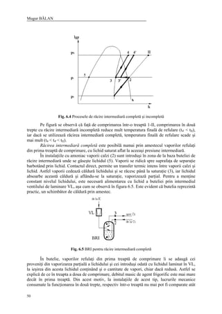 Mugur BĂLAN
50
Fig. 6.4 Procesele de răcire intermediară completă şi incompletă
Pe figură se observă că faţă de comprimarea într-o treaptă 1-II, comprimarea în două
trepte cu răcire intermediară incompletă reduce mult temperatura finală de refulare (t4' < tII),
iar dacă se utilizează răcirea intermediară completă, temperatura finală de refulare scade şi
mai mult (t4 < t4' < tII).
Răcirea intermediară completă este posibilă numai prin amestecul vaporilor refulaţi
din prima treaptă de comprimare, cu lichid saturat aflat la aceeaşi presiune intermediară.
În instalaţiile cu amoniac vaporii calzi (2) sunt introduşi în zona de la baza buteliei de
răcire intermediară unde se găseşte lichidul (5). Vaporii se ridică spre suprafaţa de separaţie
barbotând prin lichid. Contactul direct, permite un transfer termic intens între vaporii calzi şi
lichid. Astfel vaporii cedează căldură lichidului şi se răcesc până la saturaţie (3), iar lichidul
absoarbe această căldură şi aflându-se la saturaţie, vaporizează parţial. Pentru a menţine
constant nivelul lichidului, este necesară alimentarea cu lichid a buteliei prin intermediul
ventilului de laminare VL, aşa cum se observă în figura 6.5. Este evident că butelia reprezintă
practic, un schimbător de căldură prin amestec.
Fig. 6.5 BRI pentru răcire intermediară completă
În butelie, vaporilor refulaţi din prima treaptă de comprimare li se adaugă cei
proveniţi din vaporizarea parţială a lichidului şi cei introduşi odată cu lichidul laminat în VL,
la ieşirea din acesta lichidul conţinând şi o cantitate de vapori, chiar dacă redusă. Astfel se
explică de ce în treapta a doua de comprimare, debitul masic de agent frigorific este mai mare
decât în prima treaptă. Din acest motiv, la instalaţiile de acest tip, lucrurile mecanice
consumate la funcţionarea în două trepte, respectiv într-o treaptă nu mai pot fi comparate atât
 