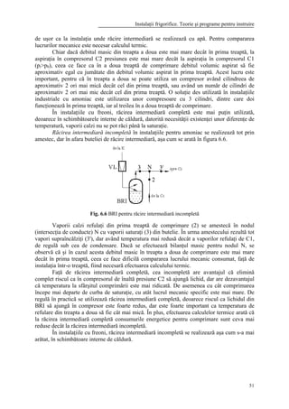 Instalaţii frigorifice. Teorie şi programe pentru instruire
51
de uşor ca la instalaţia unde răcire intermediară se realizează cu apă. Pentru compararea
lucrurilor mecanice este necesar calculul termic.
Chiar dacă debitul masic din treapta a doua este mai mare decât în prima treaptă, la
aspiraţia în compresorul C2 presiunea este mai mare decât la aspiraţia în compresorul C1
(pi>p0), ceea ce face ca în a doua treaptă de comprimare debitul volumic aspirat să fie
aproximativ egal cu jumătate din debitul volumic aspirat în prima treaptă. Acest lucru este
important, pentru că în treapta a doua se poate utiliza un compresor având cilindreea de
aproximativ 2 ori mai mică decât cel din prima treaptă, sau având un număr de cilindri de
aproximativ 2 ori mai mic decât cel din prima treaptă. O soluţie des utilizată în instalaţiile
industriale cu amoniac este utilizarea unor compresoare cu 3 cilindri, dintre care doi
funcţionează în prima treaptă, iar al treilea în a doua treaptă de comprimare.
În instalaţiile cu freoni, răcirea intermediară completă este mai puţin utilizată,
deoarece în schimbătoarele interne de căldură, datorită necesităţii existenţei unor diferenţe de
temperatură, vaporii calzi nu se pot răci până la saturaţie.
Răcirea intermediară incompletă în instalaţiile pentru amoniac se realizează tot prin
amestec, dar în afara buteliei de răcire intermediară, aşa cum se arată în figura 6.6.
Fig. 6.6 BRI pentru răcire intermediară incompletă
Vaporii calzi refulaţi din prima treaptă de comprimare (2) se amestecă în nodul
(intersecţia de conducte) N cu vaporii saturaţi (3) din butelie. În urma amestecului rezultă tot
vapori supraîncălziţi (3'), dar având temperatura mai redusă decât a vaporilor refulaţi de C1,
de regulă sub cea de condensare. Dacă se efectuează bilanţul masic pentru nodul N, se
observă că şi în cazul acesta debitul masic în treapta a doua de comprimare este mai mare
decât în prima treaptă, ceea ce face dificilă compararea lucrului mecanic consumat, faţă de
instalaţia într-o treaptă, fiind necesară efectuarea calculului termic.
Faţă de răcirea intermediară completă, cea incompletă are avantajul că elimină
complet riscul ca în compresorul de înaltă presiune C2 să ajungă lichid, dar are dezavantajul
că temperatura la sfârşitul comprimării este mai ridicată. De asemenea cu cât comprimarea
începe mai departe de curba de saturaţie, cu atât lucrul mecanic specific este mai mare. De
regulă în practică se utilizează răcirea intermediară completă, deoarece riscul ca lichidul din
BRI să ajungă în compresor este foarte redus, dar este foarte important ca temperatura de
refulare din treapta a doua să fie cât mai mică. În plus, efectuarea calculelor termice arată că
la răcirea intermediară completă consumurile energetice pentru comprimare sunt ceva mai
reduse decât la răcirea intermediară incompletă.
În instalaţiile cu freoni, răcirea intermediară incompletă se realizează aşa cum s-a mai
arătat, în schimbătoare interne de căldură.
 
