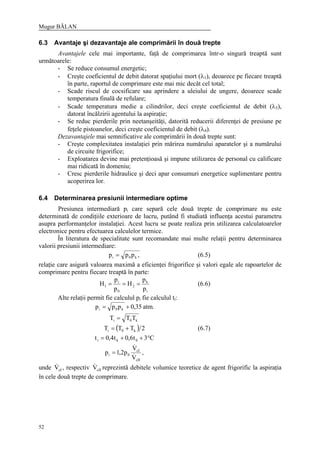 Mugur BĂLAN
52
6.3 Avantaje şi dezavantaje ale comprimării în două trepte
Avantajele cele mai importante, faţă de comprimarea într-o singură treaptă sunt
următoarele:
- Se reduce consumul energetic;
- Creşte coeficientul de debit datorat spaţiului mort (λ1), deoarece pe fiecare treaptă
în parte, raportul de comprimare este mai mic decât cel total;
- Scade riscul de cocsificare sau aprindere a uleiului de ungere, deoarece scade
temperatura finală de refulare;
- Scade temperatura medie a cilindrilor, deci creşte coeficientul de debit (λ3),
datorat încălzirii agentului la aspiraţie;
- Se reduc pierderile prin neetanşeităţi, datorită reducerii diferenţei de presiune pe
feţele pistoanelor, deci creşte coeficientul de debit (λ4).
Dezavantajele mai semnificative ale comprimării în două trepte sunt:
- Creşte complexitatea instalaţiei prin mărirea numărului aparatelor şi a numărului
de circuite frigorifice;
- Exploatarea devine mai pretenţioasă şi impune utilizarea de personal cu calificare
mai ridicată în domeniu;
- Cresc pierderile hidraulice şi deci apar consumuri energetice suplimentare pentru
acoperirea lor.
6.4 Determinarea presiunii intermediare optime
Presiunea intermediară pi care separă cele două trepte de comprimare nu este
determinată de condiţiile exterioare de lucru, putând fi studiată influenţa acestui parametru
asupra performanţelor instalaţiei. Acest lucru se poate realiza prin utilizarea calculatoarelor
electronice pentru efectuarea calculelor termice.
În literatura de specialitate sunt recomandate mai multe relaţii pentru determinarea
valorii presiunii intermediare:
,ppp k0i = (6.5)
relaţie care asigură valoarea maximă a eficienţei frigorifice şi valori egale ale rapoartelor de
comprimare pentru fiecare treaptă în parte:
i
k
2
0
i
1
p
p
H
p
p
H === (6.6)
Alte relaţii permit fie calculul pi fie calculul ti:
.atm35,0ppp k0i +=
k0i TTT =
( ) 2TTT k0i += (6.7)
C3t6,0t4,0t 0ki °++=
,
V
V
p2,1p
cII
cI
0i &
&
=
unde cIV& , respectiv cIIV& reprezintă debitele volumice teoretice de agent frigorific la aspiraţia
în cele două trepte de comprimare.
 
