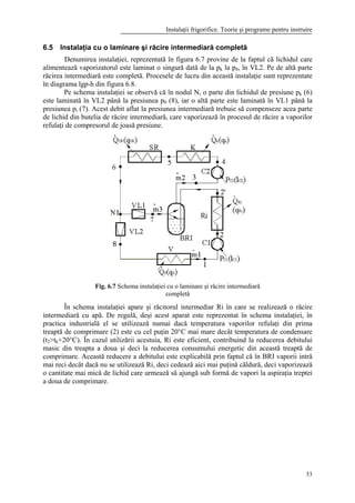 Instalaţii frigorifice. Teorie şi programe pentru instruire
53
6.5 Instalaţia cu o laminare şi răcire intermediară completă
Denumirea instalaţiei, reprezentată în figura 6.7 provine de la faptul că lichidul care
alimentează vaporizatorul este laminat o singură dată de la pk la p0, în VL2. Pe de altă parte
răcirea intermediară este completă. Procesele de lucru din această instalaţie sunt reprezentate
în diagrama lgp-h din figura 6.8.
Pe schema instalaţiei se observă că în nodul N, o parte din lichidul de presiune pk (6)
este laminată în VL2 până la presiunea p0 (8), iar o altă parte este laminată în VL1 până la
presiunea pi (7). Acest debit aflat la presiunea intermediară trebuie să compenseze acea parte
de lichid din butelia de răcire intermediară, care vaporizează în procesul de răcire a vaporilor
refulaţi de compresorul de joasă presiune.
Fig. 6.7 Schema instalaţiei cu o laminare şi răcire intermediară
completă
În schema instalaţiei apare şi răcitorul intermediar Ri în care se realizează o răcire
intermediară cu apă. De regulă, deşi acest aparat este reprezentat în schema instalaţiei, în
practica industrială el se utilizează numai dacă temperatura vaporilor refulaţi din prima
treaptă de comprimare (2) este cu cel puţin 20°C mai mare decât temperatura de condensare
(t2>tk+20°C). În cazul utilizării acestuia, Ri este eficient, contribuind la reducerea debitului
masic din treapta a doua şi deci la reducerea consumului energetic din această treaptă de
comprimare. Această reducere a debitului este explicabilă prin faptul că în BRI vaporii intră
mai reci decât dacă nu se utilizează Ri, deci cedează aici mai puţină căldură, deci vaporizează
o cantitate mai mică de lichid care urmează să ajungă sub formă de vapori la aspiraţia treptei
a doua de comprimare.
 