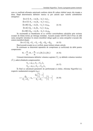 Instalaţii frigorifice. Teorie şi programe pentru instruire
55
ceea ce confirmă afirmaţia anterioară conform căreia Ri reduce debitul masic din treapta a
doua. După determinarea debitelor masice se pot calcula uşor valorile schimburilor
energetice:
( ) ( )
( ) ( )
( ) ( )
( ) ( )
( ) ( ) SR2652SR
K2542K
Ri12'21Ri
C22342C2
C11121C1
qmhhmQ:b.t.SR
qmhhmQ:b.t.K
qmhhmQ:b.t.RI
lmhhmP:b.t.C2
lmhhmP:b.t.C1
&&&
&&&
&&&
&&
&&
=−=
=−=
=−=
=−=
=−=
(6.14)
Se recomandă ca întotdeauna să se verifice corectitudinea calculelor prin scrierea
ecuaţiei de bilanţ termic pe întreaga instalaţie. Această ecuaţie treb193.226.5.47uie să aibă
suma energiilor introduse în sistem (membrul stâng) egală cu suma energiilor evacuate din
sistem (membrul drept):
( ) SRRiKC2C10 QQQPPQ:b.t.i.f. &&&& ++=++ (6.15)
Dacă această ecuaţie nu se verifică, atunci trebuie reluate calcule.
În continuare se determină rapoartele de comprimare şi coeficienţii de debit pentru
compresoare:
( ) ( )2211
i
k
2
0
i
1 Hλ;Hλ
p
p
H;
p
p
H ⇒== (6.16)
Urmează determinarea debitelor volumice aspirate ( aV& ) şi debitele volumice teoretice
( tV& ), adică cilindreele compresoarelor:
2aIItII32aII
1aItI11aI
VV;vmV
VV;vmV
λ==
λ==
&&&&
&&&&
(6.17)
În final se calculează parametrii de performanţă ai cilului, eficienţa frigorifică (ε),
respectiv randamentul exergetic (ηex).






−ε=
+






−
=η
+
=ε 1
T
T
PP
1
T
T
Q
;
PP
Q
r
a
2C1C
r
a
0
ex
2C1C
0
&
&
(6.18)
 
