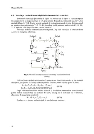 Mugur BĂLAN
56
6.6 Instalaţia cu două laminări şi răcire intermediară completă
Denumirea instalaţiei prezentate în figura 6.9 provine de la faptul că lichidul obţinut
în condensatorul K şi apoi subrăcit în SR, este laminat de două ori, întâi până la pi în VL1 şi
apoi până la p0 în VL2. Practic această variantă de instalaţie are două circuite distincte, unul
de joasă presiune alcătuit din VL2, C1, Ri şi unul de înaltă presiune, alcătuit din C2, K, SR,
VL1. Aparatul care leagă cele două circuite este BRI.
Procesele de lucru sunt reprezentate în figura 6.10 şi sunt cunoscute în totalitate fiind
descrise în paragrafe anterioare.
Fig. 6.9 Schema instalaţiei cu două laminări şi răcire intermediară
completă
Calculul termic trebuie să determine 7 necunoscute, două debite masice şi 5 schimburi
energetice, cu ajutorul a 7 ecuaţii de bilanţ termic, câte una pentru fiecare aparat în parte:
( )
( )ec.7BRISR,K,Ri,C2,C1,V,:b.t.Ec.
nec.7Q,Q,Q,P,P,m,m SRKRiC2C121
&&&&&
(6.19)
După stabilirea condiţiilor interne de lucru şi a valorilor parametrilor termodinamici
pentru stările caracteristice ale ciclului de lucru, analog ca la instalaţia cu o laminare,
algoritmul de calcul este următorul:
( ) ( )9101 hhQm:V.t.b −= && (6.20)
Se observă că 1m& este mai mic decât la instalaţia cu o laminare.
 