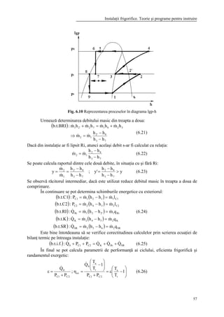 Instalaţii frigorifice. Teorie şi programe pentru instruire
57
Fig. 6.10 Reprezentarea proceselor în diagrama lgp-h
Urmează determinarea debitului masic din treapta a doua:
( )
73
82'
12
3281722'1
hh
hh
mm
hmhmhmhm:b.t.BRI
−
−
=⇒
+=+
&&
&&&&
(6.21)
Dacă din instalaţie ar fi lipsit Ri, atunci acelaşi debit s-ar fi calculat cu relaţia:
73
82
12
hh
hh
mm
−
−
= && (6.22)
Se poate calcula raportul dintre cele două debite, în situaţia cu şi fără Ri:
y
hh
hh
'y;
hh
hh
m
m
y
73
82
73
8'2
1
2
>
−
−
=
−
−
==
&
&
(6.23)
Se observă răcitorul intermediar, dacă este utilizat reduce debitul masic în treapta a doua de
comprimare.
În continuare se pot determina schimburile energetice cu exteriorul:
( ) ( )
( ) ( )
( ) ( )
( ) ( )
( ) ( ) SR2652SR
K2542K
Ri12'21Ri
C22342C2
C11121C1
qmhhmQ:b.t.SR
qmhhmQ:b.t.K
qmhhmQ:b.t.RI
lmhhmP:b.t.C2
lmhhmP:b.t.C1
&&&
&&&
&&&
&&
&&
=−=
=−=
=−=
=−=
=−=
(6.24)
Este bine întotdeauna să se verifice corectitudinea calculelor prin scrierea ecuaţiei de
bilanţ termic pe întreaga instalaţie:
( ) SRRiKC2C10 QQQPPQ:b.t.i.f. &&&& ++=++ (6.25)
În final se pot calcula parametrii de performanţă ai ciclului, eficienta frigorifică şi
randamentul exergetic:






−ε=
+






−
=η
+
=ε 1
T
T
PP
1
T
T
Q
;
PP
Q
r
a
2C1C
r
a
0
ex
2C1C
0
&
&
(6.26)
 