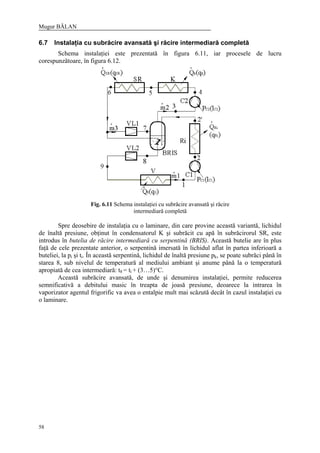 Mugur BĂLAN
58
6.7 Instalaţia cu subrăcire avansată şi răcire intermediară completă
Schema instalaţiei este prezentată în figura 6.11, iar procesele de lucru
corespunzătoare, în figura 6.12.
Fig. 6.11 Schema instalaţiei cu subrăcire avansată şi răcire
intermediară completă
Spre deosebire de instalaţia cu o laminare, din care provine această variantă, lichidul
de înaltă presiune, obţinut în condensatorul K şi subrăcit cu apă în subrăcirorul SR, este
introdus în butelia de răcire intermediară cu serpentină (BRIS). Această butelie are în plus
faţă de cele prezentate anterior, o serpentină imersată în lichidul aflat în partea inferioară a
buteliei, la pi şi ti. În această serpentină, lichidul de înaltă presiune pk, se poate subrăci până în
starea 8, sub nivelul de temperatură al mediului ambiant şi anume până la o temperatură
apropiată de cea intermediară: t8 = ti + (3…5)°C.
Această subrăcire avansată, de unde şi denumirea instalaţiei, permite reducerea
semnificativă a debitului masic în treapta de joasă presiune, deoarece la intrarea în
vaporizator agentul frigorific va avea o entalpie mult mai scăzută decât în cazul instalaţiei cu
o laminare.
 