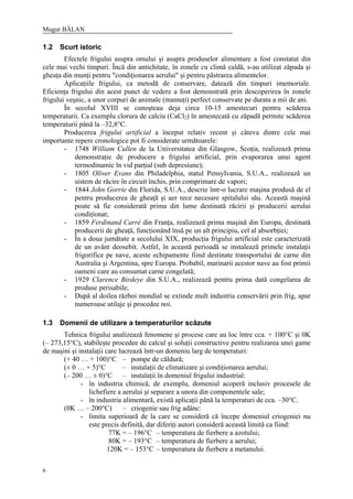 Mugur BĂLAN
6
1.2 Scurt istoric
Efectele frigului asupra omului şi asupra produselor alimentare a fost constatat din
cele mai vechi timpuri. Încă din antichitate, în zonele cu climă caldă, s-au utilizat zăpada şi
gheaţa din munţi pentru "condiţionarea aerului" şi pentru păstrarea alimentelor.
Aplicaţiile frigului, ca metodă de conservare, datează din timpuri imemoriale.
Eficienţa frigului din acest punct de vedere a fost demonstrată prin descoperirea în zonele
frigului veşnic, a unor corpuri de animale (mamuţi) perfect conservate pe durata a mii de ani.
În secolul XVIII se cunoşteau deja circa 10-15 amestecuri pentru scăderea
temperaturii. Ca exemplu clorura de calciu (CaCl2) în amestecată cu zăpadă permite scăderea
temperaturii până la –32,8°C.
Producerea frigului artificial a început relativ recent şi câteva dintre cele mai
importante repere cronologice pot fi considerate următoarele:
- 1748 William Cullen de la Universitatea din Glasgow, Scoţia, realizează prima
demonstraţie de producere a frigului artificial, prin evaporarea unui agent
termodinamic în vid parţial (sub depresiune);
- 1805 Oliver Evans din Philadelphia, statul Pensylvania, S.U.A., realizează un
sistem de răcire în circuit închis, prin comprimare de vapori;
- 1844 John Gorrie din Florida, S.U.A., descrie într-o lucrare maşina produsă de el
pentru producerea de gheaţă şi aer rece necesare spitalului său. Această maşină
poate să fie considerată prima din lume destinată răcirii şi producerii aerului
condiţionat;
- 1859 Ferdinand Carré din Franţa, realizează prima maşină din Europa, destinată
producerii de gheaţă, funcţionând însă pe un alt principiu, cel al absorbţiei;
- În a doua jumătate a secolului XIX, producţia frigului artificial este caracterizată
de un avânt deosebit. Astfel, în această perioadă se instalează primele instalaţii
frigorifice pe nave, aceste echipamente fiind destinate transportului de carne din
Australia şi Argentina, spre Europa. Probabil, marinarii acestor nave au fost primii
oameni care au consumat carne congelată;
- 1929 Clarence Birdeye din S.U.A., realizează pentru prima dată congelarea de
produse perisabile;
- După al doilea război mondial se extinde mult industria conservării prin frig, apar
numeroase utilaje şi procedee noi.
1.3 Domenii de utilizare a temperaturilor scăzute
Tehnica frigului analizează fenomene şi procese care au loc între cca. + 100°C şi 0K
(– 273,15°C), stabileşte procedee de calcul şi soluţii constructive pentru realizarea unei game
de maşini şi instalaţii care lucrează într-un domeniu larg de temperaturi:
(+ 40 … + 100)°C – pompe de căldură;
(± 0 … + 5)°C – instalaţii de climatizare şi condiţionarea aerului;
(– 200 … ± 0)°C – instalaţii în domeniul frigului industrial:
- în industria chimică, de exemplu, domeniul acoperă inclusiv procesele de
lichefiere a aerului şi separare a unora din componentele sale;
- în industria alimentară, există aplicaţii până la temperaturi de cca. –30°C.
(0K … – 200°C) – criogenie sau frig adânc:
- limita superioară de la care se consideră că începe domeniul criogeniei nu
este precis definită, dar diferiţi autori consideră această limită ca fiind:
77K = – 196°C – temperatura de fierbere a azotului;
80K = – 193°C – temperatura de fierbere a aerului;
120K = – 153°C – temperatura de fierbere a metanului.
 
