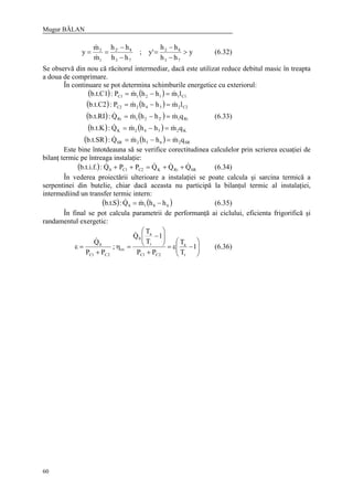 Mugur BĂLAN
60
y
hh
hh
'y;
hh
hh
m
m
y
73
82
73
8'2
1
2
>
−
−
=
−
−
==
&
&
(6.32)
Se observă din nou că răcitorul intermediar, dacă este utilizat reduce debitul masic în treapta
a doua de comprimare.
În continuare se pot determina schimburile energetice cu exteriorul:
( ) ( )
( ) ( )
( ) ( )
( ) ( )
( ) ( ) SR2652SR
K2542K
Ri12'21Ri
C22342C2
C11121C1
qmhhmQ:b.t.SR
qmhhmQ:b.t.K
qmhhmQ:b.t.RI
lmhhmP:b.t.C2
lmhhmP:b.t.C1
&&&
&&&
&&&
&&
&&
=−=
=−=
=−=
=−=
=−=
(6.33)
Este bine întotdeauna să se verifice corectitudinea calculelor prin scrierea ecuaţiei de
bilanţ termic pe întreaga instalaţie:
( ) SRRiKC2C10 QQQPPQ:b.t.i.f. &&&& ++=++ (6.34)
În vederea proiectării ulterioare a instalaţiei se poate calcula şi sarcina termică a
serpentinei din butelie, chiar dacă aceasta nu participă la bilanţul termic al instalaţiei,
intermediind un transfer termic intern:
( ) ( )681S hhmQ:S.t.b −= && (6.35)
În final se pot calcula parametrii de performanţă ai ciclului, eficienta frigorifică şi
randamentul exergetic:






−ε=
+






−
=η
+
=ε 1
T
T
PP
1
T
T
Q
;
PP
Q
r
a
2C1C
r
a
0
ex
2C1C
0
&
&
(6.36)
 