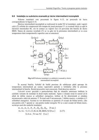 Instalaţii frigorifice. Teorie şi programe pentru instruire
61
6.8 Instalaţia cu subrăcire avansată şi răcire intermediară incompletă
Schema instalaţiei este prezentată în figura 6.13, iar procesele de lucru
corespunzătoare în figura 6.14.
Răcirea intermediară incompletă se realizează în nodul N2 al instalaţiei, unde vaporii
calzi (2') refulaţi de compresorul din treapta de joasă presiune C1 şi eventual răciţi cu apă în
răcitorul intermediar RI, vin în contact cu vaporii reci (3) proveniţi din butelia de răcire
BRIS. Starea de amestec rezultată (3') se va găsi tot la presiunea intermediară şi va avea
temperatura între temperaturile vaporilor care se amestecă.
Fig. 6.13 Schema instalaţiei cu subrăcire avansată şi răcire
intermediară incompletă
În aceeaşi butelie, lichidul de înaltă presiune de subrăceşte până aproape de
temperatura intermediară pe seama vaporizării parţiale a lichidului aflat la presiune
intermediară în butelie. Restul proceselor sunt cunoscute, fiind descrise anterior.
Calculul termic prezintă o particularitate faţă de situaţiile anterioare întâlnite la
celelalte variante de instalaţii în două trepte analizate. Apare o situaţie nouă în sensul că în
afară de debite masice şi schimburi energetice, trebuie să fie determinată şi entalpia
necunoscută a stării de amestec 3'. În total sunt 9 necunoscute, 3 debite masice, o entalpie şi 5
schimburi energetice. Acestea se vor determina cu ajutorul a 8 ecuaţii de bilanţ termic, câte
una pentru cele 7 aparate şi una pentru nodul energetic N2 şi a unei ecuaţii de bilanţ masic,
scrisă pe unul din nodurile instalaţiei:
( )
( )
( )ec.1N2sauN1:Ec.b.m.
ec.8N2BRIS,SR,K,Ri,C2,C1,V,:b.t.Ec.
nec.9Q,Q,Q,P,P,h,m,m,m SRKRiC2C13'321
&&&&&&
(6.37)
 