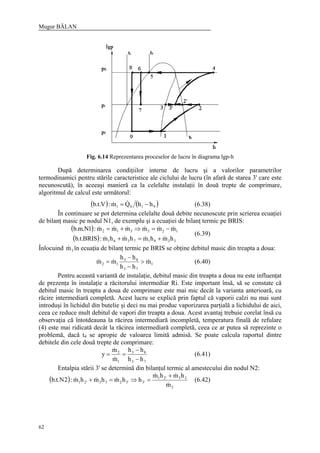 Mugur BĂLAN
62
Fig. 6.14 Reprezentarea proceselor de lucru în diagrama lgp-h
După determinarea condiţiilor interne de lucru şi a valorilor parametrilor
termodinamici pentru stările caracteristice ale ciclului de lucru (în afară de starea 3' care este
necunoscută), în aceeaşi manieră ca la celelalte instalaţii în două trepte de comprimare,
algoritmul de calcul este următorul:
( ) ( )9101 hhQm:V.t.b −= && (6.38)
În continuare se pot determina celelalte două debite necunoscute prin scrierea ecuaţiei
de bilanţ masic pe nodul N1, de exemplu şi a ecuaţiei de bilanţ termic pe BRIS:
( )
( ) 33817361
123312
hmhmhmhm:BRIS.t.b
mmmmmm:1N.m.b
&&&&
&&&&&&
+=+
−=⇒+=
(6.39)
Înlocuind 3m& în ecuaţia de bilanţ termic pe BRIS se obţine debitul masic din treapta a doua:
1
73
83
12 m
hh
hh
mm &&& >
−
−
= (6.40)
Pentru această variantă de instalaţie, debitul masic din treapta a doua nu este influenţat
de prezenţa în instalaţie a răcitorului intermediar Ri. Este important însă, să se constate că
debitul masic în treapta a doua de comprimare este mai mic decât la varianta anterioară, cu
răcire intermediară completă. Acest lucru se explică prin faptul că vaporii calzi nu mai sunt
introduşi în lichidul din butelie şi deci nu mai produc vaporizarea parţială a lichidului de aici,
ceea ce reduce mult debitul de vapori din treapta a doua. Acest avantaj trebuie corelat însă cu
observaţia că întotdeauna la răcirea intermediară incompletă, temperatura finală de refulare
(4) este mai ridicată decât la răcirea intermediară completă, ceea ce ar putea să reprezinte o
problemă, dacă t4 se apropie de valoarea limită admisă. Se poate calcula raportul dintre
debitele din cele două trepte de comprimare:
73
83
1
2
hh
hh
m
m
y
−
−
==
&
&
(6.41)
Entalpia stării 3' se determină din bilanţul termic al amestecului din nodul N2:
( )
2
33'21
'3'3233'21
m
hmhm
hhmhmhm:2N.t.b
&
&&
&&&
+
=⇒=+ (6.42)
 