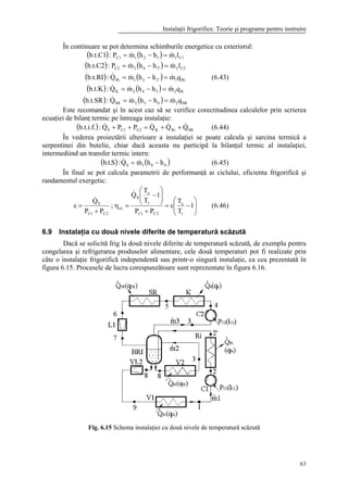 Instalaţii frigorifice. Teorie şi programe pentru instruire
63
În continuare se pot determina schimburile energetice cu exteriorul:
( ) ( )
( ) ( )
( ) ( )
( ) ( )
( ) ( ) SR2652SR
K2542K
Ri12'21Ri
C223'42C2
C11121C1
qmhhmQ:b.t.SR
qmhhmQ:b.t.K
qmhhmQ:b.t.RI
lmhhmP:b.t.C2
lmhhmP:b.t.C1
&&&
&&&
&&&
&&
&&
=−=
=−=
=−=
=−=
=−=
(6.43)
Este recomandat şi în acest caz să se verifice corectitudinea calculelor prin scrierea
ecuaţiei de bilanţ termic pe întreaga instalaţie:
( ) SRRiKC2C10 QQQPPQ:b.t.i.f. &&&& ++=++ (6.44)
În vederea proiectării ulterioare a instalaţiei se poate calcula şi sarcina termică a
serpentinei din butelie, chiar dacă aceasta nu participă la bilanţul termic al instalaţiei,
intermediind un transfer termic intern:
( ) ( )681S hhmQ:S.t.b −= && (6.45)
În final se pot calcula parametrii de performanţă ai ciclului, eficienta frigorifică şi
randamentul exergetic:






−ε=
+






−
=η
+
=ε 1
T
T
PP
1
T
T
Q
;
PP
Q
r
a
2C1C
r
a
0
ex
2C1C
0
&
&
(6.46)
6.9 Instalaţia cu două nivele diferite de temperatură scăzută
Dacă se solicită frig la două nivele diferite de temperatură scăzută, de exemplu pentru
congelarea şi refrigerarea produselor alimentare, cele două temperaturi pot fi realizate prin
câte o instalaţie frigorifică independentă sau printr-o singură instalaţie, ca cea prezentată în
figura 6.15. Procesele de lucru corespunzătoare sunt reprezentate în figura 6.16.
Fig. 6.15 Schema instalaţiei cu două nivele de temperatură scăzută
 