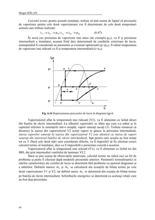 Mugur BĂLAN
64
Calculul termic pentru această instalaţie, trebuie să ţină seama de faptul că presiunile
de vaporizare pentru cele două vaporizatoare vor fi determinate de cele două temperaturi
scăzute care trebuie realizate:
02022r01011r ptt;ptt →→→→ (6.47)
În acest caz presiunea de vaporizare mai mare (de exemplu p02), va fi şi presiunea
intermediară a instalaţiei, aceasta fiind deci determinată de condiţiile exterioare de lucru,
nemaiputând fi considerată un parametru şi eventual optimizată (pi=p02). Evident temperatura
de vaporizare mai ridicată va fi şi temperatura intermediară (ti=t02).
Fig. 6.16 Reprezentarea proceselor de lucru în diagrama lgp-h
Vaporizatorul aflat la temperatură mai ridicată (V2), va fi alimentat cu lichid direct
din butelia de răcire intermediară. La sfârşitul vaporizării se obţin aşa cum s-a arătat şi în
capitolul referitor la instalaţiile într-o treaptă, vapori saturaţi uscaţi (3). Trebuie remarcat că
deoarece la ieşirea din vaporizatorul V2 aceşti vapori se găsesc la presiunea intermediară,
starea vaporilor saturaţi la ieşirea din vaporizatorul V2 este identică cu starea de vapori
saturaţi din interiorul buteliei de răcire intermediară, fapt pentru care aceştia au fost notaţi
tot cu 3. Dacă cele două stări sunt considerate diferite, va fi imposibil să fie efectuat corect
calculul termic al instalaţiei, deci va fi imposibilă o proiectare corectă a acesteia.
Vaporizatorul aflat la temperatură mai scăzută (V1), va fi alimentat cu lichid tot din
BRI, dar prin intermediul ventilului de laminare VL2.
Dacă se ţine seama de observaţiile anterioare, calculul termic nu ridică nici un fel de
probleme şi poate fi efectuat după modelele prezentate anterior. Parametrii termodinamici ai
stărilor caracteristice ale ciclului de lucru se determină fără probleme cu ajutorul diagramei şi
a tabelelor. Debitele masice 1m& şi 2m& se calculează din ecuaţiile de bilanţ termic pe cele
două vaporizatoare V1 şi V2, iar debitul masic 3m& se determină din ecuaţia de bilanţ termic
pe butelia de răcire intermediară. Schimburile energetice se determină cu aceleaşi relaţii care
au fost deja prezentate.
 