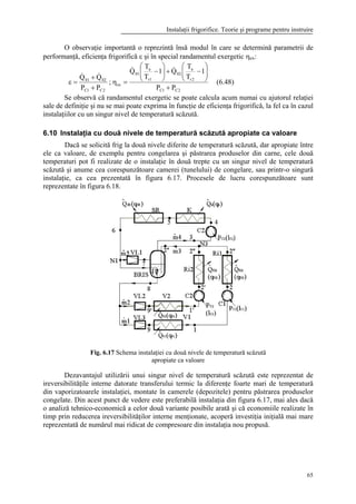 Instalaţii frigorifice. Teorie şi programe pentru instruire
65
O observaţie importantă o reprezintă însă modul în care se determină parametrii de
performanţă, eficienţa frigorifică ε şi în special randamentul exergetic ηex:
2C1C
2r
a
02
1r
a
01
ex
2C1C
0201
PP
1
T
T
Q1
T
T
Q
;
PP
QQ
+






−+





−
=η
+
+
=ε
&&
&&
(6.48)
Se observă că randamentul exergetic se poate calcula acum numai cu ajutorul relaţiei
sale de definiţie şi nu se mai poate exprima în funcţie de eficienţa frigorifică, la fel ca în cazul
instalaţiilor cu un singur nivel de temperatură scăzută.
6.10 Instalaţia cu două nivele de temperatură scăzută apropiate ca valoare
Dacă se solicită frig la două nivele diferite de temperatură scăzută, dar apropiate între
ele ca valoare, de exemplu pentru congelarea şi păstrarea produselor din carne, cele două
temperaturi pot fi realizate de o instalaţie în două trepte cu un singur nivel de temperatură
scăzută şi anume cea corespunzătoare camerei (tunelului) de congelare, sau printr-o singură
instalaţie, ca cea prezentată în figura 6.17. Procesele de lucru corespunzătoare sunt
reprezentate în figura 6.18.
Fig. 6.17 Schema instalaţiei cu două nivele de temperatură scăzută
apropiate ca valoare
Dezavantajul utilizării unui singur nivel de temperatură scăzută este reprezentat de
ireversibilităţile interne datorate transferului termic la diferenţe foarte mari de temperatură
din vaporizatoarele instalaţiei, montate în camerele (depozitele) pentru păstrarea produselor
congelate. Din acest punct de vedere este preferabilă instalaţia din figura 6.17, mai ales dacă
o analiză tehnico-economică a celor două variante posibile arată şi că economiile realizate în
timp prin reducerea ireversibilităţilor interne menţionate, acoperă investiţia iniţială mai mare
reprezentată de numărul mai ridicat de compresoare din instalaţia nou propusă.
 