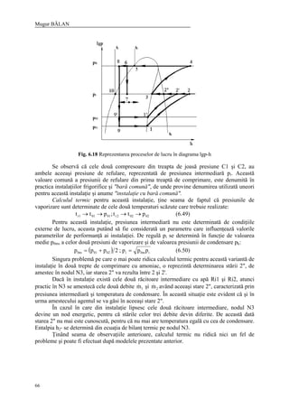 Mugur BĂLAN
66
Fig. 6.18 Reprezentarea proceselor de lucru în diagrama lgp-h
Se observă că cele două compresoare din treapta de joasă presiune C1 şi C2, au
ambele aceeaşi presiune de refulare, reprezentată de presiunea intermediară pi. Această
valoare comună a presiunii de refulare din prima treaptă de comprimare, este denumită în
practica instalaţiilor frigorifice şi "bară comună", de unde provine denumirea utilizată uneori
pentru această instalaţie şi anume "instalaţie cu bară comună".
Calculul termic pentru această instalaţie, ţine seama de faptul că presiunile de
vaporizare sunt determinate de cele două temperaturi scăzute care trebuie realizate:
02022r01011r ptt;ptt →→→→ (6.49)
Pentru această instalaţie, presiunea intermediară nu este determinată de condiţiile
externe de lucru, aceasta putând să fie considerată un parametru care influenţează valorile
parametrilor de performanţă ai instalaţiei. De regulă pi se determină în funcţie de valoarea
medie p0m, a celor două presiuni de vaporizare şi de valoarea presiunii de condensare pk:
( ) i0mi02010m ppp;2ppp =+= (6.50)
Singura problemă pe care o mai poate ridica calculul termic pentru această variantă de
instalaţie în două trepte de comprimare cu amoniac, o reprezintă determinarea stării 2", de
amestec în nodul N3, iar starea 2" va rezulta între 2 şi 2'.
Dacă în instalaţie există cele două răcitoare intermediare cu apă Ri1 şi Ri2, atunci
practic în N3 se amestecă cele două debite 1m& şi 2m& având aceeaşi stare 2", caracterizată prin
presiunea intermediară şi temperatura de condensare. În această situaţie este evident că şi în
urma amestecului agentul se va găsi în aceeaşi stare 2".
În cazul în care din instalaţie lipsesc cele două răcitoare intermediare, nodul N3
devine un nod energetic, pentru că stările celor trei debite devin diferite. De această dată
starea 2" nu mai este cunoscută, pentru că nu mai are temperatura egală cu cea de condensare.
Entalpia h2" se determină din ecuaţia de bilanţ termic pe nodul N3.
Ţinând seama de observaţiile anterioare, calculul termic nu ridică nici un fel de
probleme şi poate fi efectuat după modelele prezentate anterior.
 