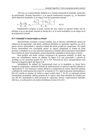Instalaţii frigorifice. Teorie şi programe pentru instruire
67
Din nou, ca o particularitate întâlnită şi la varianta anterioară de instalaţie, parametrii
de performanţă, eficienţa frigorifică ε şi în special randamentul exergetic ηex, se determină
diferit faţă de la instalaţiile cu un singur nivel de temperatură scăzută:
2C1C
2r
a
02
1r
a
01
ex
2C1C
0201
PP
1
T
T
Q1
T
T
Q
;
PP
QQ
+






−+





−
=η
+
+
=ε
&&
&&
(6.51)
Randamentul exergetic se poate calcula din nou, numai cu ajutorul relaţiei sale de
definiţie şi nu se mai poate exprima în funcţie de ε ca în cazul instalaţiilor cu un singur nivel
de temperatură scăzută.
6.11 Instalaţii în două trepte cu freoni
Particularitatea esenţială a acestor instalaţii este că folosesc schimbătoare interne de
căldură de tip regenerativ, atât pentru subrăcirea lichidului cu ajutorului vaporilor reci cât şi
pentru răcirea intermediară a vaporilor refulaţi din prima treaptă de comprimare. De regulă
răcirea intermediară este incompletă, pentru că vaporii comprimaţi în treapta de joasă
presiune a instalaţiei nu se mai amestecă împreună cu lichidul aflat la presiunea intermediară
într-o butelie de răcire intermediară, aceasta lipsind din instalaţiile în două trepte cu freoni.
Sunt posibile mai multe variante constructive de asemenea instalaţii, cu două, sau
chiar trei schimbătoare interne de căldură. În figura 6.19 este prezentată o schemă de
instalaţie cu trei asemenea aparate Si1, Si2 şi Si3. Procesele de lucru corespunzătoare sunt
figurate în diagrama lgp-h din figura 6.20.
Schimbătorul de căldură Si1 funcţionează exact ca la instalaţiile cu freoni într-o
treaptă de comprimare, subrăcind lichidul de înaltă presiune cu ajutorul vaporilor obţinuţi în
vaporizatorul V. Si2 realizează o primă subrăcire a condensului pe seama vaporizării parţiale
a debitului de lichid preluat din nodul N1 şi laminat în VL1 până la presiune intermediară pi.
Din Si2 rezultă un amestec de lichid şi vapori având starea 7'. În Si1 se realizează răcirea
intermediară incompletă, căldura preluată de la vaporii calzi fiind absorbită de lichidul care
iese din Si2, finalizându-se astfel procesul de vaporizare. Practic, vaporizatoarea lichidului
aflat la pi, se realizează în cele două schimbătoare interne Si2 şi Si1.
 