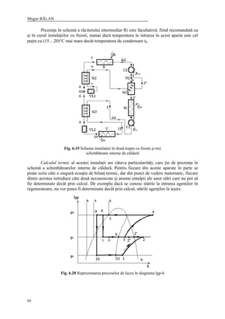Mugur BĂLAN
68
Prezenţa în schemă a răcitorului intermediar Ri este facultativă, fiind recomandată ca
şi în cazul instalaţiilor cu freoni, numai dacă temperatura la intrarea în acest aparat este cel
puţin cu (15…20)°C mai mare decât temperatura de condensare tk.
Fig. 6.19 Schema instalaţiei în două trepte cu freoni şi trei
schimbătoare interne de căldură
Calculul termic al acestei instalaţii are câteva particularităţi, care ţin de prezenţa în
schemă a schimbătoarelor interne de căldură. Pentru fiecare din aceste aparate în parte se
poate scrie câte o singură ecuaţie de bilanţ termic, dar din punct de vedere matematic, fiecare
dintre acestea introduce câte două necunoscute şi anume entalpii ale unor stări care nu pot să
fie determinate decât prin calcul. De exemplu dacă se cunosc stările la intrarea agenţilor în
regeneratoare, nu vor putea fi determinate decât prin calcul, stările agenţilor la ieşire.
Fig. 6.20 Reprezentarea proceselor de lucru în diagrama lgp-h
 