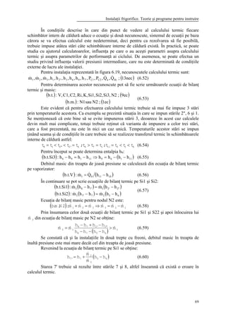 Instalaţii frigorifice. Teorie şi programe pentru instruire
69
În condiţiile descrise în care din punct de vedere al calculului termic fiecare
schimbător intern de căldură aduce o ecuaţie şi două necunoscute, sistemul de ecuaţii pe baza
cărora se va efectua calculul este nedeterminat, deci pentru ca rezolvarea să fie posibilă,
trebuie impuse atâtea stări câte schimbătoare interne de căldură există. În practică, se poate
studia cu ajutorul calculatoarelor, influenţa pe care o au aceşti parametri asupra calculului
termic şi asupra parametrilor de performanţă ai ciclului. De asemenea, se poate efectua un
studiu privind influenţa valorii presiunii intermediare, care nu este determinată de condiţiile
externe de lucru ale instalaţiei.
Pentru instalaţia reprezentată în figura 6.19, necunoscutele calculului termic sunt:
( )13nec;Q,Q,P,P,h,h,h,h,h,h,m,m,m RikC2C17'9632"1321
&&&&& (6.52)
Pentru determinarea acestor necunoscute pot să fie scrie următoarele ecuaţii de bilanţ
termic şi masic:
( ) ( )
( ) ( )1ec;N2sauN1:b.m.
9ec;N2Si3,Si2,Si1,K,Ri,C2,C1,V,:b.t.
(6.53)
Este evident că pentru efectuarea calculului termic trebuie să mai fie impuse 3 stări
prin temperaturile acestora. Ca exemplu se prezintă situaţia în care se impun stările 2", 6 şi 1.
Se menţionează că este bine să se evite impunerea stării 3, deoarece în acest caz calculele
devin mult mai complicate, totuşi trebuie reţinut că varianta de impunere a celor trei stări,
care a fost prezentată, nu este în nici un caz unică. Temperaturile acestor stări se impun
ţinând seama şi de condiţiile în care trebuie să se realizeze transferul termic în schimbătoarele
interne de căldură astfel:
61011i76k'2"2i8 tttt;ttt;ttttt <<==>=<<= (6.54)
Pentru început se poate determina entalpia h9:
( ) ( )1116911196 hhhhhhhh:b.t.Si3 −−=⇒−=− (6.55)
Debitul masic din treapta de joasă presiune se calculează din ecuaţia de bilanţ termic
pe vaporizator:
( ) ( )101101 hhQm:b.t.V −= && (6.56)
În continuare se pot scrie ecuaţiile de bilanţ termic pe Si1 şi Si2:
( ) ( ) ( )
( ) ( ) ( )65277'3
2"2'17'83
hhmhhm:b.t.Si2
hhmhhm:b.t.Si1
−=−
−=−
&&
&&
(6.57)
Ecuaţia de bilanţ masic pentru nodul N2 este:
( ) 123231 mmmmmm:2N.m.b &&&&&& −=⇒=+ (6.58)
Prin însumarea celor două ecuaţii de bilanţ termic pe Si1 şi S22 şi apoi înlocuirea lui
3m& din ecuaţia de bilanţ masic pe N2 se obţine:
( ) 1
6578
"2'278
12 m
hhhh
hhhh
mm &&& >
−−−
−+−
= (6.59)
Se constată că şi la instalaţiile în două trepte cu freoni, debitul masic în treapta de
înaltă presiune este mai mare decât cel din treapta de joasă presiune.
Revenind la ecuaţia de bilanţ termic pe Si1 se obţine:
( )65
3
2
7'7 hh
m
m
hh −+=
&
&
(6.60)
Starea 7' trebuie să rezulte între stările 7 şi 8, altfel înseamnă că există o eroare în
calculul termic.
 
