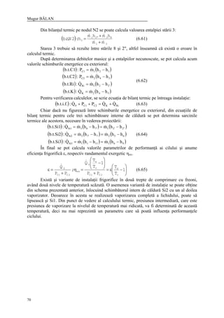 Mugur BĂLAN
70
Din bilanţul termic pe nodul N2 se poate calcula valoarea entalpiei stării 3:
( )
31
83"21
3
mm
hmhm
h:2N.t.b
&&
&&
+
+
= (6.61)
Starea 3 trebuie să rezulte între stările 8 şi 2", altfel înseamnă că există o eroare în
calculul termic.
După determinarea debitelor masice şi a entalpiilor necunoscute, se pot calcula acum
valorile schimburile energetice cu exteriorul:
( ) ( )
( ) ( )
( ) ( )
( ) ( )542K
2'21Ri
342C2
121C1
hhmQ:b.t.K
hhmQ:b.t.Ri
hhmP:b.t.C2
hhmP:b.t.C1
−=
−=
−=
−=
&&
&&
&
&
(6.62)
Pentru verificarea calculelor, se scrie ecuaţia de bilanţ termic pe întreaga instalaţie:
( ) RiKC2C10 QQPPQ:b.t.i.f. &&& +=++ (6.63)
Chiar dacă nu figurează între schimburile energetice cu exteriorul, din ecuaţiile de
bilanţ termic pentru cele trei schimbătoare interne de căldură se pot determina sarcinile
termice ale acestora, necesare în vederea proiectării:
( ) ( ) ( )
( ) ( ) ( )
( ) ( ) ( )9611111Si3
65277'3Si2
2"2'17'83Si1
hhmhhmQ:b.t.Si3
hhmhhmQ:b.t.Si2
hhmhhmQ:b.t.Si1
−=−=
−=−=
−=−=
&&&
&&&
&&&
(6.64)
În final se pot calcula valorile parametrilor de performanţă ai cilului şi anume
eficienţa frigorifică ε, respectiv randamentul exergetic ηex.






−ε=
+






−
=η
+
=ε 1
T
T
PP
1
T
T
Q
;
PP
Q
r
a
2C1C
r
a
0
ex
2C1C
0
&
&
(6.65)
Există şi variante de instalaţii frigorifice în două trepte de comprimare cu freoni,
având două nivele de temperatură scăzută. O asemenea variantă de instalaţie se poate obţine
din schema prezentată anterior, înlocuind schimbătorul intern de căldură Si2 cu un al doilea
vaporizator. Deoarece în acesta se realizează vaporizarea completă a lichidului, poate să
lipsească şi Si1. Din punct de vedere al calculului termic, presiunea intermediară, care este
presiunea de vaporizare la nivelul de temperatură mai ridicată, va fi determinată de această
temperatură, deci nu mai reprezintă un parametru care să poată influenţa performanţele
ciclului.
 