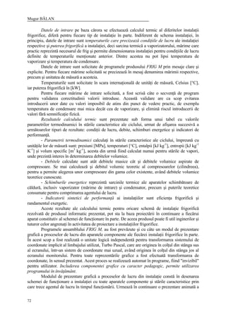 Mugur BĂLAN
72
Datele de intrare pe baza cărora se efectuează calculul termic al diferitelor instalaţii
frigorifice, diferă pentru fiecare tip de instalaţie în parte. Indiferent de schema instalaţiei, în
principiu, datele de intrare sunt temperaturile care precizează condiţiile de lucru ale instalaţiei
respective şi puterea frigorifică a instalaţiei, deci sarcina termică a vaporizatorului, mărime care
practic reprezintă necesarul de frig şi permite dimensionarea instalaţiei pentru condiţiile de lucru
definite de temperaturile menţionate anterior. Dintre acestea nu pot lipsi temperatura de
vaporizare şi temperatura de condensare.
Datele de intrare sunt solicitate de programele produsului FRIG M prin mesaje clare şi
explicite. Pentru fiecare mărime solicitată se precizează în mesaj denumirea mărimii respective,
precum şi unitatea de măsură a acesteia.
Temperaturile sunt solicitate în scara internaţională de unităţi de măsură, Celsius [°C],
iar puterea frigorifică în [kW].
Pentru fiecare mărime de intrare solicitată, a fost scrisă câte o secvenţă de program
pentru validarea corectitudinii valorii introduse. Această validare are ca scop evitarea
introducerii unor date cu valori imposibil de atins din punct de vedere practic, de exemplu
temperatura de condensare mai mica decât cea de vaporizare, şi elimină riscul introducerii de
valori fără semnificaţie fizică.
Rezultatele calculului termic sunt prezentate sub forma unui tabel cu valorile
parametrilor termodinamici în stările caracteristice ale ciclului, urmat de afişarea succesivă a
următoarelor tipuri de rezultate: condiţii de lucru, debite, schimburi energetice şi indicatori de
performanţă.
- Parametrii termodinamici calculaţi în stările caracteristice ale ciclului, împreună cu
unităţile lor de măsură sunt: presiuni [MPa], temperaturi [°C], entalpii [kJ kg-1
], entropii [kJ kg-1
K-1
] şi volum specific [m3
kg-1
], acesta din urmă fiind calculat numai pentru stările de vapori,
unde prezintă interes în determinarea debitelor volumice.
- Debitele calculate sunt atât debitele masice cât şi debitele volumice aspirate de
compresoare. Se mai calculează şi debitul volumic teoretic al compresoarelor (cilindreea),
pentru a permite alegerea unor compresoare din gama celor existente, având debitele volumice
teoretice cunoscute.
- Schimburile energetice reprezintă sarcinile termice ale aparatelor schimbătoare de
căldură, inclusiv vaporizator (mărime de intrare) şi condensator, precum şi puterile teoretice
consumate pentru comprimarea agentului de lucru.
- Indicatorii sintetici de performanţă ai instalaţiilor sunt eficienţa frigorifică şi
randamentul exergetic.
Aceste rezultate ale calculului termic pentru oricare schemă de instalaţie frigorifică
rezolvată de produsul informatic prezentat, pot sta la baza proiectării în continuare a fiecărui
aparat constitutiv al schemei de funcţionare în parte. De aceea produsul poate fi util inginerilor şi
tuturor celor angrenaţi în activitatea de proiectare a instalaţiilor frigorifice.
Programele ansamblului FRIG M, au fost prevăzute şi cu câte un modul de prezentare
grafică a proceselor de lucru din aparatele componente ale fiecărei instalaţii frigorifice în parte.
În acest scop a fost realizată o unitate logică independentă pentru transformarea sistemului de
coordonate implicit al limbajului utilizat, Turbo Pascal, care are originea în colţul din stânga sus
al ecranului, într-un sistem de coordonate mai uzual, având originea în colţul din stânga jos al
ecranului monitorului. Pentru toate reprezentările grafice a fost efectuată transformarea de
coordonate, în sensul prezentat. Acest proces se realizează automat în programe, fiind "invizibil"
pentru utilizator. Includerea componentei grafice cu caracter pedagogic, permite utilizarea
programului în învăţământ.
Modulul de prezentare grafică a proceselor de lucru din instalaţie constă în desenarea
schemei de funcţionare a instalaţiei cu toate aparatele componente şi stările caracteristice prin
care trece agentul de lucru în timpul funcţionării. Urmează în continuare o prezentare animată a
 