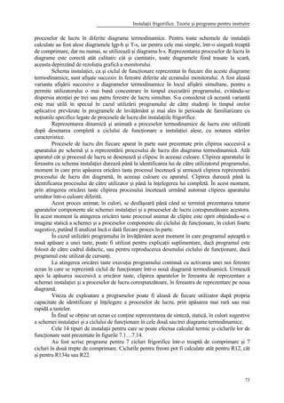 Instalaţii frigorifice. Teorie şi programe pentru instruire
73
proceselor de lucru în diferite diagrame termodinamice. Pentru toate schemele de instalaţii
calculate au fost alese diagramele lgp-h şi T-s, iar pentru cele mai simple, într-o singură treaptă
de comprimare, dar nu numai, se utilizează şi diagrama h-s. Reprezentarea proceselor de lucru în
diagrame este corectă atât calitativ cât şi cantitativ, toate diagramele fiind trasate la scară,
aceasta depinzând de rezoluţia grafică a monitorului.
Schema instalaţiei, ca şi ciclul de funcţionare reprezentat în fiecare din aceste diagrame
termodinamice, sunt afişate succesiv în ferestre diferite ale ecranului monitorului. A fost aleasă
varianta afişării succesive a diagramelor termodinamice în locul afişării simultane, pentru a
permite utilizatorului o mai bună concentrare în timpul executării programului, evitându-se
dispersia atenţiei pe trei sau patru ferestre de lucru simultan. S-a considerat că această variantă
este mai utilă în special în cazul utilizării programului de către studenţi în timpul orelor
aplicative prevăzute în programele de învăţământ şi mai ales în perioada de familiarizare cu
noţiunile specifice legate de procesele de lucru din instalaţiile frigorifice.
Reprezentarea dinamică şi animată a proceselor termodinamice de lucru este utilizată
după desenarea completă a ciclului de funcţionare a instalaţiei alese, cu notarea stărilor
caracteristice.
Procesele de lucru din fiecare aparat în parte sunt prezentate prin clipirea succesivă a
aparatului pe schemă şi a reprezentării procesului de lucru din diagrama termodinamică. Atât
aparatul cât şi procesul de lucru se desenează şi clipesc în aceeaşi culoare. Clipirea aparatului în
fereastra cu schema instalaţiei durează până la identificarea lui de către utilizatorul programului,
moment în care prin apăsarea oricărei taste procesul încetează şi urmează clipirea reprezentării
procesului de lucru din diagramă, în aceeaşi culoare cu aparatul. Clipirea durează până la
identificarea procesului de către utilizator şi până la înţelegerea lui completă. În acest moment,
prin atingerea oricărei taste clipirea procesului încetează urmând automat clipirea aparatului
următor într-o culoare diferită.
Acest proces animat, în culori, se desfăşoară până când se termină prezentarea tuturor
aparatelor componente ale schemei instalaţiei şi a proceselor de lucru corespunzătoare acestora.
În acest moment la atingerea oricărei taste procesul animat de clipire este oprit obţinându-se o
imagine statică a schemei şi a proceselor componente ale ciclului de funcţionare, în culori foarte
sugestive, putând fi analizat încă o dată fiecare proces în parte.
În cazul utilizării programului în învăţământ acest moment în care programul aşteaptă o
nouă apăsare a unei taste, poate fi utilizat pentru explicaţii suplimentare, dacă programul este
folosit de către cadrul didactic, sau pentru reproducerea desenului ciclului de funcţionare, dacă
programul este utilizat de cursanţi.
La atingerea oricărei taste execuţia programului continuă cu activarea unei noi ferestre
ecran în care se reprezintă ciclul de funcţionare într-o nouă diagramă termodinamică. Urmează
apoi la apăsarea succesivă a oricăror taste, clipirea aparatelor în fereastra de reprezentare a
schemei instalaţiei şi a proceselor de lucru corespunzătoare, în fereastra de reprezentare pe noua
diagramă.
Viteza de exploatare a programelor poate fi aleasă de fiecare utilizator după propria
capacitate de identificare şi înţelegere a proceselor de lucru, prin apăsarea mai rară sau mai
rapidă a tastelor.
În final se obţine un ecran ce conţine reprezentarea de sinteză, statică, în culori sugestive
a schemei instalaţiei şi a ciclului de funcţionare în cele două sau trei diagrame termodinamice.
Cele 14 tipuri de instalaţii pentru care se poate efectua calculul termic şi ciclurile lor de
funcţionare sunt prezentate în figurile 7.1…7.14.
Au fost scrise programe pentru 7 cicluri frigorifice într-o treaptă de comprimare şi 7
cicluri în două trepte de comprimare. Ciclurile pentru freoni pot fi calculate atât pentru R12, cât
şi pentru R134a sau R22.
 