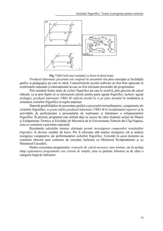 Instalaţii frigorifice. Teorie şi programe pentru instruire
79
Fig. 7.14 Ciclul unei instalaţii cu freon în două trepte
Produsul informatic prezentat este original în ansambul său prin concepţia şi facilităţile
grafice şi pedagogice pe care le oferă. Caracteristicile acestui software au fost bine apreciate la
conferinţele naţionale şi internaţionale la care au fost efectuate prezentări ale programului.
Prin numărul foarte mare de cicluri frigorifice pe care le rezolvă, prin precizia de calcul
ridicată, ca şi prin faptul că se efectuează calcule pentru patru agenţi frigorifici, inclusiv agenţi
ecologici, produsul informatic FRIG M reflectă nivelul la zi pe plan mondial în modelarea şi
simularea ciclurilor frigorifice în regim staţionar.
Datorită posibilităţilor de prezentare grafică a proceselor termodinamice, componente ale
ciclurilor frigorifice, se poate utiliza produsul informatic FRIG M în învăţământul superior şi în
activităţile de perfecţionare a personalului de exploatare şi întreţinere a echipamentelor
frigorifice. În prezent, programul este utilizat deja cu succes de către studenţii secţiei de Maşini
şi Echipamente Termice ai Facultăţii de Mecanică de la Universitatea Tehnică din Cluj-Napoca,
ceea ce constituie o prioritate naţională.
Rezultatele calculelor termice efectuate permit investigarea comportării instalaţiilor
frigorifice în diverse condiţii de lucru. Pot fi efectuate atât analize energetice cât şi analize
exergetice comparative ale performanţelor ciclurilor frigorifice. Cercetări în acest domeniu au
constituit obiectul unor contracte de cercetare încheiate cu Ministerul Învăţământului şi cu
Ministerul Cercetării.
Pentru executarea programului, resursele de calcul necesare sunt minime, iar în acelaşi
timp exploatarea programului este extrem de simplă, ceea ce permite folosirea sa de către o
categorie largă de utilizatori.
 