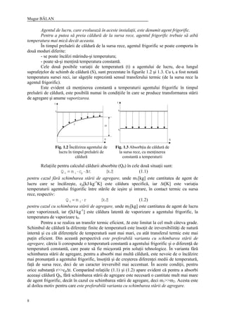 Mugur BĂLAN
8
Agentul de lucru, care evoluează în aceste instalaţii, este denumit agent frigorific.
Pentru a putea să preia căldură de la sursa rece, agentul frigorific trebuie să aibă
temperatura mai mică decât aceasta.
În timpul preluării de căldură de la sursa rece, agentul frigorific se poate comporta în
două moduri diferite:
- se poate încălzi mărindu-şi temperatura;
- poate să-şi menţină temperatura constantă.
Cele două posibile variaţii de temperatură (t) a agentului de lucru, de-a lungul
suprafeţelor de schimb de căldură (S), sunt prezentate în figurile 1.2 şi 1.3. Cu tr a fost notată
temperatura sursei reci, iar săgeţile reprezintă sensul transferului termic (de la sursa rece la
agentul frigorific).
Este evident că menţinerea constantă a temperaturii agentului frigorific în timpul
preluării de căldură, este posibilă numai în condiţiile în care se produce transformarea stării
de agregare şi anume vaporizarea.
Relaţiile pentru calculul căldurii absorbite (Q0) în cele două situaţii sunt:
]kJ[tcmQ p10 ∆⋅⋅= (1.1)
pentru cazul fără schimbarea stării de agregare, unde m1[kg] este cantitatea de agent de
lucru care se încălzeşte, cp[kJ⋅kg-1
K] este căldura specifică, iar ∆t[K] este variaţia
temperaturii agentului frigorific între stările de ieşire şi intrare, în contact termic cu sursa
rece, respectiv:
]kJ[rmQ 20 ⋅= (1.2)
pentru cazul cu schimbarea stării de agregare, unde m2[kg] este cantitatea de agent de lucru
care vaporizează, iar r[kJ⋅kg-1
] este căldura latentă de vaporizare a agentului frigorific, la
temperatura de vaporizare t0.
Pentru a se realiza un transfer termic eficient, ∆t este limitat la cel mult câteva grade.
Schimbul de căldură la diferenţe finite de temperatură este însoţit de ireversibilităţi de natură
internă şi cu cât diferenţele de temperatură sunt mai mari, cu atât transferul termic este mai
puţin eficient. Din această perspectivă este preferabilă varianta cu schimbarea stării de
agregare, căreia îi corespunde o temperatură constantă a agentului frigorific şi o diferenţă de
temperatură constantă, care poate să fie micşorată prin soluţii tehnologice. În varianta fără
schimbarea stării de agregare, pentru a absorbi mai multă căldură, este nevoie de o încălzire
mai pronunţată a agentului frigorific, însoţită şi de creşterea diferenţei medii de temperatură,
faţă de sursa rece, deci de un caracter ireversibil mai accentuat. În aceste condiţii, pentru
orice substanţă r>>cp∆t. Comparând relaţiile (1.1) şi (1.2) apare evident că pentru a absorbi
aceeaşi căldură Q0, fără schimbarea stării de agregare este necesară o cantitate mult mai mare
de agent frigorific, decât în cazul cu schimbarea stării de agregare, deci m1>>m2. Acesta este
al doilea motiv pentru care este preferabilă varianta cu schimbarea stării de agregare.
Fig. 1.2 Încălzirea agentului de
lucru în timpul preluării de
căldură
Fig. 1.3 Absorbţia de căldură de
la sursa rece, cu menţinerea
constantă a temperaturii
 