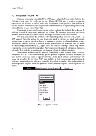 Mugur BĂLAN
80
7.2 Programul FRIGO STAR
Produsul informatic original FRIGO STAR, este realizat la Universitatea Tehnică din
Cluj-Napoca de autor în colaborare cu ing. Marius DENEŞ, care a realizat numeroase
componente ale acestuia în cadrul proiectului de diplomă. Acest produs a fost proiectat si
realizat pentru a permite atât calculul parametrilor termodinamici ai agenţilor frigorifici cât şi
calculul termic al unor cicluri frigorifice.
Programele şi subrutinele componente au fost realizate în limbajul Turbo Pascal 7,
utilizând tehnici de programare orientată pe obiecte. În ansamblu programul prezintă o
interfaţă grafică interactivă cu utilizatorul, bazată pe un sistem ierarhizat de meniuri.
Pot fi selectaţi oricare din următorii patru agenţi frigorifici: amoniac (NH3, sau R717),
R12, agentul frigorific utilizat în mod tradiţional până în ultimii ani când reglementări
internaţionale severe au interzis utilizarea şi producerea lui datorită efectului poluant pe care
îl are asupra stratului de ozon al planetei, R134a, substituentul său nepoluant care s-a impus
în ultimii ani pe plan mondial şi R22, agent clasic dar care este tolerat pe termen lung datorită
potenţialului său poluant extrem de redus. Aceşti agenţi sunt disponibili atât pentru efectuarea
calculelor de proprietăţi termodinamice cât şi pentru calcule de cicluri frigorifice.
Instrumentul software descris, poate să fie exploatat practic pe orice tip de calculator
compatibil IBM PC. Realizarea interfeţei grafice permite adaptarea rezoluţiei de afişare, pe
toată durata sesiunii de lucru, la tipul monitorului. Astfel pot fi utilizate atât monitoare alb
negru cât şi color, de tip EGA, VGA sau SVGA. A fost implementată posibilitatea de
utilizare a mous-ului pentru selectarea opţiunilor disponibile în meniuri. Sistemul principal de
meniuri permite alegerea uneia din opţiunile: sistem, parametrii agenţi, cicluri frigorifice sau
diverse.
Fig. 7.15 Opţiunea "Sistem"
 