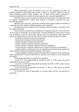 Mugur BĂLAN
82
Dintre posibilităţile oferite de modulul sistem, cea mai importantă este aceea că
permite modificarea după dorinţa utilizatorului a culorilor şi stilului de afişare. Se mai pot
obţine informaţii generale despre program, sau un raport privind starea momentană a
resurselor disponibile ale sistemului de calcul (spaţiu pe disc, memorie disponibilă etc.).
Modulul parametrii agenţi permite efectuarea celor patru tipuri de calcule prezentate
în imaginea corespunzătoare, evident după alegerea în prealabil a agentului de lucru,
solicitată de program.
Opţiunea cicluri frigorifice, generează un dialog pentru alegerea tipului de instalaţie şi
a agentului frigorific, înainte de efectuarea propriu-zisă a calculelor.
Selectarea din meniu a opţiunii diverse, permite ştergerea ecranului, sau alegerea unei
alte opţiuni disponibile.
Pentru calcularea parametrilor termodinamici ai agenţilor frigorifice a fost utilizat un
set de ecuaţii de interpolare, de tip polinomial. Avantajul principal al acestui tip de ecuaţii
este că asigură o viteză de calcul foarte ridicată, mult mai mare decât a altor sisteme de
ecuaţii, de regulă bazate pe ecuaţii de stare. Pot fi calculate următoarele tipuri de mărimi:
- presiunea de saturaţie în funcţie de temperatură
- temperatura de saturaţie în funcţie de presiune
- entalpia lichidului în funcţie de temperatură
- entalpia vaporilor saturaţi în funcţie de temperatură
- volumul specific al vaporilor saturaţi în funcţie de temperatură
- volumul specific al vaporilor supraîncălziţi în funcţie de presiune şi temperatură
- variaţia entalpiei în timpul procesului de comprimare izentropică, pentru aspiraţia de
vapori saturaţi în funcţie de presiunile de aspiraţie şi de refulare
- variaţia entalpiei în timpul procesului de comprimare izentropică, pentru aspiraţia de
vapori supraîncălziţi în funcţie de presiunile de aspiraţie şi de refulare, ca şi de temperatura
de aspiraţie.
Domeniul de valabilitate al ecuaţiilor este următorul:
- pentru R717 între temperaturile de saturaţie de -60o
C şi +60o
C, pentru un grad de
supraîncălzire de maxim 120o
C
- pentru R12 şi R22 între temperaturile de saturaţie de -60o
C şi +60o
C, pentru un grad
de supraîncălzire de maxim 60o
C
- pentru R134a între temperaturile de saturaţie de -40o
C şi +70o
C, pentru un grad de
supraîncălzire de maxim 60o
C.
Un exemplu de calcul al parametrilor de saturaţie pentru R134a, este prezentat în
continuare.
 