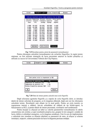 Instalaţii frigorifice. Teorie şi programe pentru instruire
83
Fig. 7.19 Rezultate pentru calcul de parametrii termodinamici
Pentru efectuarea calculelor termodinamice ale ciclurilor frigorifice, în regim termic
staţionar, au fost utilizate strategiile de lucru prezentate anterior în lucrări ştiinţifice şi
utilizate cu succes la Universitatea Tehnică din Cluj-Napoca.
Fig. 7.20 Date de intrare pentru calculul unui ciclu frigorific
După selectarea agentului frigorific şi a tipului de ciclu frigorific dorit, se introduc
datele de intrare solicitate de program, ca în imaginea alăturată, după care are loc efectuarea
calculului termic. Rezultatele sunt afişate tot în mod grafic. Pentru un ciclu teoretic cu
regenerarea internă a căldurii, într-un schimbător de căldură de tip lichid-vapori, la
funcţionarea cu R22, şi pentru datele de intrare prezentate, rezultatele sunt următoarele:
Pentru început se afişează un tabel cu valorile parametrilor termodinamici în stările
caracteristice ale ciclului, şi apoi rezultatele propriu-zise, grupate în trei categorii: condiţii de
lucru, debite şi schimburi energetice, ca în imaginea următoare. Este în curs de implementare
o subrutină care simultan cu afişarea tabelului cu parametrii de stare, să afişeze şi schema
instalaţiei, respectiv, schema proceselor de lucru în diagrama presiune-entalpie.
 