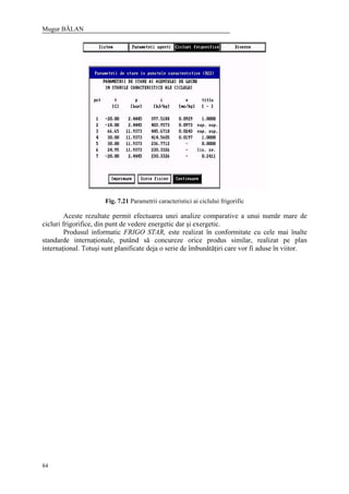 Mugur BĂLAN
84
Fig. 7.21 Parametrii caracteristici ai ciclului frigorific
Aceste rezultate permit efectuarea unei analize comparative a unui număr mare de
cicluri frigorifice, din punt de vedere energetic dar şi exergetic.
Produsul informatic FRIGO STAR, este realizat în conformitate cu cele mai înalte
standarde internaţionale, putând să concureze orice produs similar, realizat pe plan
internaţional. Totuşi sunt planificate deja o serie de îmbunătăţiri care vor fi aduse în viitor.
 