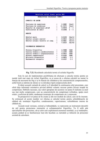 Instalaţii frigorifice. Teorie şi programe pentru instruire
85
Fig. 7.22. Rezultatele calculului termic al ciclului frigorific
Este în curs de implementare posibilitatea de efectuare a calcului termic pentru un
număr mult mai mare de cicluri frigorifice, ca şi aceea de a efectua calculul nu numai în
funcţie de necesarul de frig ci şi în funcţie de cilindreea şi de caracteristicile compresoarelor,
astfel încât ca mărime de intrare se va introduce tipul compresorului dorit.
Evident această variantă de calcul va fi abordată în continuarea celei prezentate, care
oferă deja informaţii orientative privind debitul volumic necesar pentru fiecare treaptă de
comprimare. Debitele necesare, sau valori apropiate ale acestora vor putea fi realizate cu unul
sau mai multe compresoare, care au caracteristicile de comprimare (cilindree, spaţiu mort
relativ, coeficient de debit, randament izentropic de comprimare etc.) cunoscute.
În perspectivă vor putea să fie create şi alte noi module de calcul, care să fie inserate.
Se estimează că aceste module vor efectua şi calculul termic pentru schimbătoarele de
căldură ale instalaţiei frigorifice, condensatoare, vaporizatoare, schimbătoare interne de
căldură etc.
Această nouă versiune, extinsă şi îmbunătăţită, va reprezenta un instrument deosebit
de util pentru proiectarea sistemelor şi echipamentelor frigorifice. Va fi utilă atât
specialiştilor din proiectare, cât şi celor care exploatează asemenea instalaţii, ca şi studenţilor,
aceştia putând să se familiarizeze încă din facultate cu metodele şi tehnicile de proiectare
asistată de calculator.
 