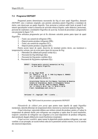 Mugur BĂLAN
86
7.3 Programul DEPOZIT
Programul pentru determinarea necesarului de frig al unor spaţii frigorifice, denumit
DEPOZIT, este o realizare originală, care permite calcularea puterii frigorifice a instalaţiei de
răcire, care deserveşte un spaţiu frigorific. Este proiectat şi realizat astfel încât să poată fi util
tuturor specialiştilor având ca domeniu de activitate tehnica frigului: cadre didactice, proiectanţi,
personal de exploatare a instalaţiilor frigorifice de acest tip. Ecranul de prezentare a programului
este prezentat în figura 7.23.
Prin utilizarea programului pot să fie efectuate calculele pentru patru tipuri de spaţii
frigorifice:
1. - Tunel, sau cameră de refrigerare (TR);
2. - Depozit pentru produse refrigerate (DR);
3. - Tunel, sau cameră de congelare (TC);
4. - Depozit pentru produse congelate (DC).
Pentru aceste tipuri de spaţii, deservite de instalaţii pentru răcire, sau menţinere a
temperaturilor scăzute, pot să existe patru tipuri de necesar de frig:
1. - Pătrunderi de căldură prin pereţii izolaţi (Q1);
2. - Necesarul de frig tehnologic (Q2);
3. - Necesarul de frig pentru ventilare (Q3);
4. -Necesarul de frig pentru exploatare (Q4).
Fig. 7.23 Ecranul de prezentare a programului DEPOZIT
Pătrunderile de căldură prin pereţi apar pentru toate tipurile de spaţii frigorifice
menţionate, datorită diferenţei de temperatură dintre interiorul şi exteriorul spaţiului frigorific.
Frigul tehnologic reprezintă căldura care trebuie extrasă din produse, pentru a fi aduse la
temperatura de păstrare dorită, prin refrigerare sau congelare şi apare doar în cazul tunelurilor,
respectiv camerelor de refrigerare sau congelare şi în cazul depozitelor de produse refrigerate,
dacă produsele degajă căldură prin reacţii biochimice (respiraţie).
Frigul necesar ventilării, apare numai la depozitele pentru produse refrigerate, care sunt
ventilate cu aer proaspăt, iar acesta trebuie adus de la parametrii aerului exterior, la cei ai aerului
din interiorul depozitului.
 