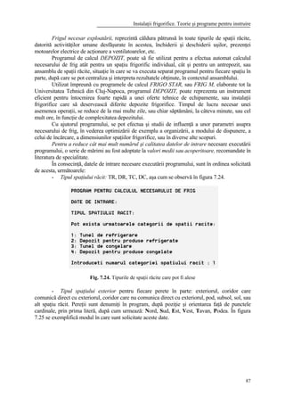 Instalaţii frigorifice. Teorie şi programe pentru instruire
87
Frigul necesar exploatării, reprezintă căldura pătrunsă în toate tipurile de spaţii răcite,
datorită activităţilor umane desfăşurate în acestea, închiderii şi deschiderii uşilor, prezenţei
motoarelor electrice de acţionare a ventilatoarelor, etc.
Programul de calcul DEPOZIT, poate să fie utilizat pentru a efectua automat calculul
necesarului de frig atât pentru un spaţiu frigorific individual, cât şi pentru un antrepozit, sau
ansamblu de spaţii răcite, situaţie în care se va executa separat programul pentru fiecare spaţiu în
parte, după care se pot centraliza şi interpreta rezultatele obţinute, în contextul ansamblului.
Utilizat împreună cu programele de calcul FRIGO STAR, sau FRIG M, elaborate tot la
Universitatea Tehnică din Cluj-Napoca, programul DEPOZIT, poate reprezenta un instrument
eficient pentru întocmirea foarte rapidă a unei oferte tehnice de echipamente, sau instalaţii
frigorifice care să deservească diferite depozite frigorifice. Timpul de lucru necesar unei
asemenea operaţii, se reduce de la mai multe zile, sau chiar săptămâni, la câteva minute, sau cel
mult ore, în funcţie de complexitatea depozitului.
Cu ajutorul programului, se pot efectua şi studii de influenţă a unor parametri asupra
necesarului de frig, în vederea optimizării de exemplu a organizării, a modului de dispunere, a
celui de încărcare, a dimensiunilor spaţiilor frigorifice, sau în diverse alte scopuri.
Pentru a reduce cât mai mult numărul şi calitatea datelor de intrare necesare executării
programului, o serie de mărimi au fost adoptate la valori medii sau acoperitoare, recomandate în
literatura de specialitate.
În consecinţă, datele de intrare necesare executării programului, sunt în ordinea solicitată
de acesta, următoarele:
- Tipul spaţiului răcit: TR, DR, TC, DC, aşa cum se observă în figura 7.24.
Fig. 7.24. Tipurile de spaţii răcite care pot fi alese
- Tipul spaţiului exterior pentru fiecare perete în parte: exteriorul, coridor care
comunică direct cu exteriorul, coridor care nu comunica direct cu exteriorul, pod, subsol, sol, sau
alt spaţiu răcit. Pereţii sunt denumiţi în program, după poziţie şi orientarea faţă de punctele
cardinale, prin prima literă, după cum urmează: Nord, Sud, Est, Vest, Tavan, Podea. În figura
7.25 se exemplifică modul în care sunt solicitate aceste date.
 