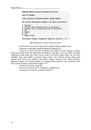 Mugur BĂLAN
88
Fig. 7.25 Tipurile de spaţii exterioare posibile
- Dimensiunile exterioare ale depozitului: lungime, lăţime şi înălţime, [m].
- Temperaturi: exterioară (a mediului ambiant) şi interioară, [°C].
- Categoria şi tipul produsului. Produsele sunt grupate în cinci categorii şi pentru
fiecare din acestea există mai multe tipuri de produse: carne (porc, vită, oaie, păsări, dezosată,
subproduse), peşte (slab, gras, fileu), ouă (în coajă, sau melanj), lactate (lapte, unt, unt topit,
smântână, iaurt, sana, chefir), sau fructe (cireşe, vişine, caise, struguri, piersici, prune, pere
timpurii, pere târzii, mere timpurii, mere târzii, căpşuni, zmeură, mure, lămâi, portocale,
grapefruit, banane verzi, banane coapte). Un exemplu pentru modul în care se introduc aceste
date şi anume fructele, este prezentat în figura 7.26.
- Cantitatea de produse, [kg/24h].
- Durata procesului de răcire: refrigerare / congelare, [h].
- Temperaturile produselor: iniţială şi finală [°C].
 