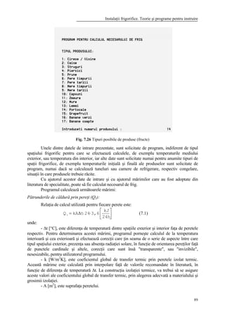 Instalaţii frigorifice. Teorie şi programe pentru instruire
89
Fig. 7.26 Tipuri posibile de produse (fructe)
Unele dintre datele de intrare prezentate, sunt solicitate de program, indiferent de tipul
spaţiului frigorific pentru care se efectuează calculele, de exemplu temperaturile mediului
exterior, sau temperatura din interior, iar alte date sunt solicitate numai pentru anumite tipuri de
spaţii frigorifice, de exemplu temperaturile iniţială şi finală ale produselor sunt solicitate de
program, numai dacă se calculează tuneluri sau camere de refrigerare, respectiv congelare,
situaţii în care produsele trebuie răcite.
Cu ajutorul acestor date de intrare şi cu ajutorul mărimilor care au fost adoptate din
literatura de specialitate, poate să fie calculat necesarul de frig.
Programul calculează următoarele mărimi:
Pătrunderile de căldură prin pereţi (Q1):
Relaţia de calcul utilizată pentru fiecare perete este:






⋅⋅∆=
24h
kJ
3,624tkAQ1 (7.1)
unde:
- ∆t [°C], este diferenţa de temperatură dintre spaţiile exterior şi interior faţa de peretele
respectiv. Pentru determinarea acestei mărimi, programul porneşte calculul de la temperatura
interioară şi cea exterioară şi efectuează corecţii care ţin seama de o serie de aspecte între care
tipul spaţiului exterior, prezenţa sau absenţa radiaţiei solare, în funcţie de orientarea pereţilor faţă
de punctele cardinale şi altele, corecţii care sunt însă "transparente", sau "invizibile",
nesesizabile, pentru utilizatorul programului.
- k [W/m2
K], este coeficientul global de transfer termic prin peretele izolat termic.
Această mărime este calculată prin interpolare faţă de valorile recomandate în literatură, în
funcţie de diferenţa de temperatură ∆t. La construcţia izolaţiei termice, va trebui să se asigure
aceste valori ale coeficientului global de transfer termic, prin alegerea adecvată a materialului şi
grosimii izolaţiei.
- A [m2
], este suprafaţa peretelui.
 