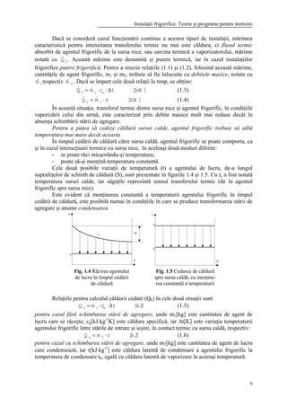 Instalaţii frigorifice. Teorie şi programe pentru instruire
9
Dacă se consideră cazul funcţionării continue a acestor tipuri de instalaţii, mărimea
caracteristică pentru intensitatea transferului termic nu mai este căldura, ci fluxul termic
absorbit de agentul frigorific de la sursa rece, sau sarcina termică a vaporizatorului, mărime
notată cu 0Q& . Această mărime este denumită şi putere termică, iar în cazul instalaţiilor
frigorifice putere frigorifică. Pentru a rescrie relaţiile (1.1) şi (1.2), folosind această mărime,
cantităţile de agent frigorific, m1 şi m2, trebuie să fie înlocuite cu debitele masice, notate cu
1m& respectiv 2m& . Dacă se împart cele două relaţii la timp, se obţine:
]kW[tcmQ p10 ∆⋅⋅= && (1.3)
]kW[rmQ 20 ⋅= && (1.4)
În această situaţie, transferul termic dintre sursa rece şi agentul frigorific, în condiţiile
vaporizării celui din urmă, este caracterizat prin debite masice mult mai reduse decât în
absenţa schimbării stării de agregare.
Pentru a putea să cedeze căldură sursei calde, agentul frigorific trebuie să aibă
temperatura mai mare decât aceasta.
În timpul cedării de căldură către sursa caldă, agentul frigorific se poate comporta, ca
şi în cazul interacţiunii termice cu sursa rece, în aceleaşi două moduri diferite:
- se poate răci micşorându-şi temperatura;
- poate să-şi menţină temperatura constantă.
Cele două posibile variaţii de temperatură (t) a agentului de lucru, de-a lungul
suprafeţelor de schimb de căldură (S), sunt prezentate în figurile 1.4 şi 1.5. Cu tc a fost notată
temperatura sursei calde, iar săgeţile reprezintă sensul transferului termic (de la agentul
frigorific spre sursa rece).
Este evident că menţinerea constantă a temperaturii agentului frigorific în timpul
cedării de căldură, este posibilă numai în condiţiile în care se produce transformarea stării de
agregare şi anume condensarea.
Relaţiile pentru calculul căldurii cedate (Qk) în cele două situaţii sunt:
]kJ[tcmQ p1k ∆⋅⋅= (1.5)
pentru cazul fără schimbarea stării de agregare, unde m1[kg] este cantitatea de agent de
lucru care se răceşte, cp[kJ⋅kg-1
K] este căldura specifică, iar ∆t[K] este variaţia temperaturii
agentului frigorific între stările de intrare şi ieşire, în contact termic cu sursa caldă, respectiv:
]kJ[rmQ 2k ⋅= (1.6)
pentru cazul cu schimbarea stării de agregare, unde m2[kg] este cantitatea de agent de lucru
care condensează, iar r[kJ⋅kg-1
] este căldura latentă de condensare a agentului frigorific la
temperatura de condensare tk, egală cu căldura latentă de vaporizare la aceeaşi temperatură.
Fig. 1.4 Răcirea agentului
de lucru în timpul cedării
de căldură
Fig. 1.5 Cedarea de căldură
spre sursa caldă, cu menţine-
rea constantă a temperaturii
 