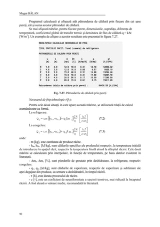 Mugur BĂLAN
90
Programul calculează şi afişează atât pătrunderea de căldură prin fiecare din cei şase
pereţi, cât şi suma acestor pătrunderi de căldură.
Se mai afişează tabelar, pentru fiecare perete, dimensiunile, suprafaţa, diferenţa de
temperatură, coeficientul global de transfer termic şi densitatea de flux de căldură q = k∆t
[W/m2
]. Un exemplu de afişare a acestor rezultate este prezentat în figura 7.27.
Fig. 7.27. Pătrunderile de căldură prin pereţi
Necesarul de frig tehnologic (Q2):
Pentru cele două situaţii în care apare această mărime, se utilizează relaţii de calcul
asemănătoare ca formă.
La refrigerare:
( )[ ] 





24h
kJ
ô
24
Ämq+h-hmc=Q rvfinin2 (7.2)
La congelare:
( )[ ] 





24h
kJ
ô
24
mÄq+h-hmc=Q cvsfinin2 (7.3)
unde:
- m [kg], este cantitatea de produse răcite.
- hin, hfin [kJ/kg], sunt căldurile specifice ale produsului respectiv, la temperatura iniţială
de introducere în spaţiul răcit, respectiv la temperatura finală atinsă la sfârşitul răcirii. Cele două
mărimi se calculează prin interpolare, în funcţie de temperatură, pe baza datelor existente în
literatură.
- ∆mr, ∆mc [%], sunt pierderile de greutate prin deshidratare, la refrigerare, respectiv
congelare.
- qv, qvs [kJ/kg], sunt căldurile de vaporizare, respectiv de vaporizare şi sublimare ale
apei degajate din produse, ca urmare a deshidratării, în timpul răcirii.
- τ [h], este durata procesului de răcire.
- c [-], este un coeficient de neuniformitate a sarcinii termi-ce, mai ridicată la începutul
răcirii. A fost aleasă o valoare medie, recomandată în literatură.
 